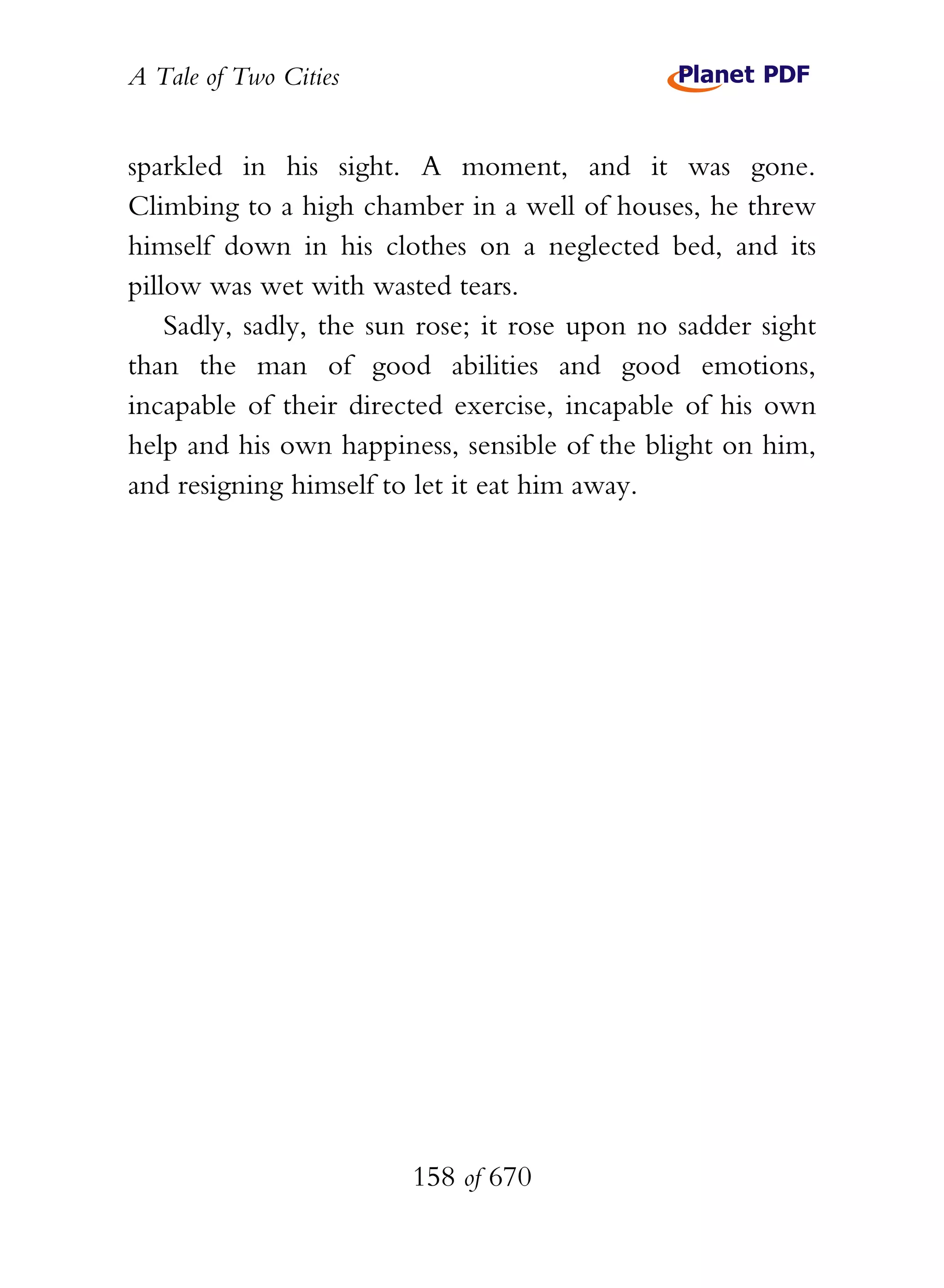 A Tale of Two Cities
158 of 670
sparkled in his sight. A moment, and it was gone.
Climbing to a high chamber in a well of houses, he threw
himself down in his clothes on a neglected bed, and its
pillow was wet with wasted tears.
Sadly, sadly, the sun rose; it rose upon no sadder sight
than the man of good abilities and good emotions,
incapable of their directed exercise, incapable of his own
help and his own happiness, sensible of the blight on him,
and resigning himself to let it eat him away.
 