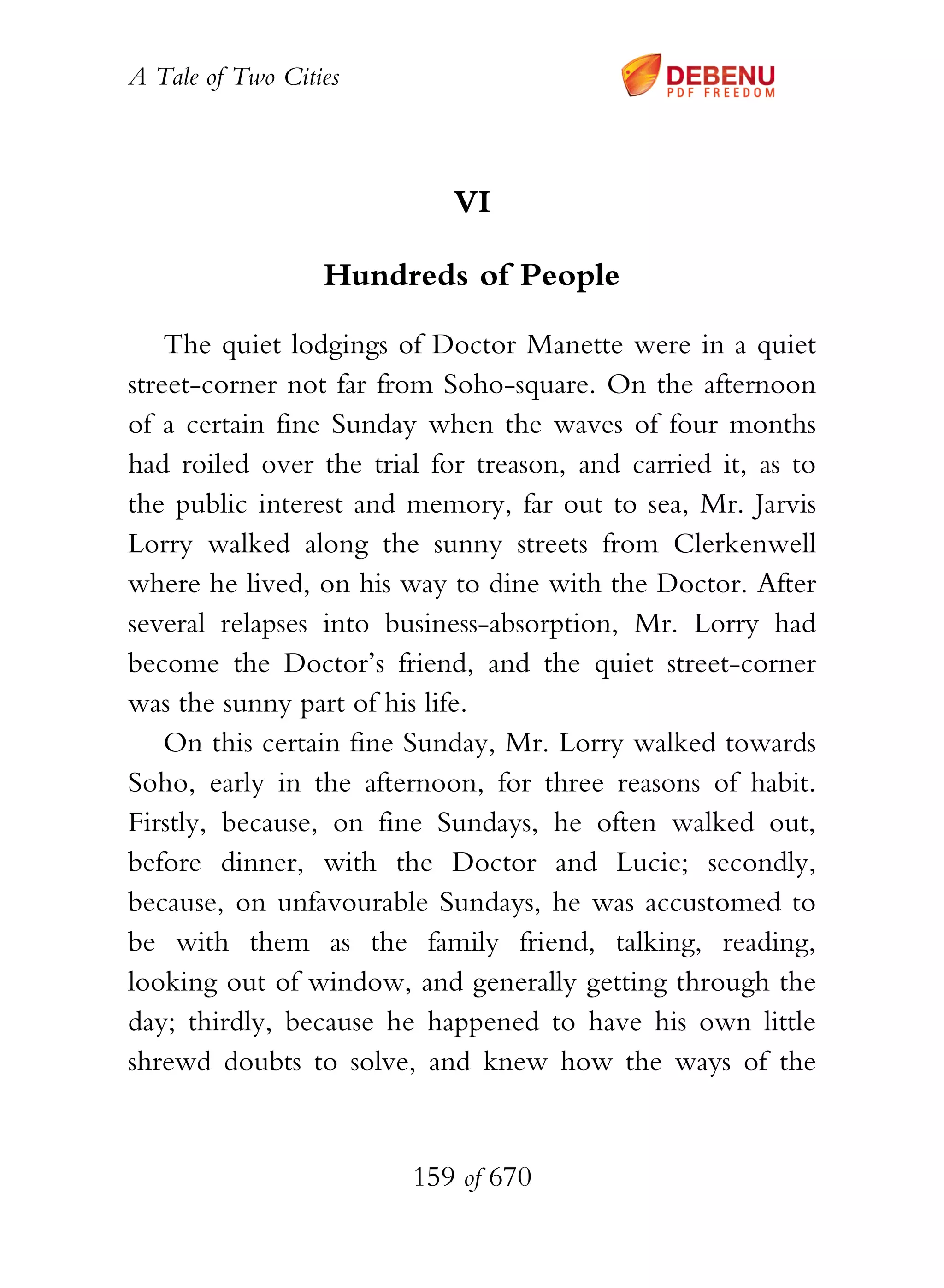 A Tale of Two Cities
159 of 670
VI
Hundreds of People
The quiet lodgings of Doctor Manette were in a quiet
street-corner not far from Soho-square. On the afternoon
of a certain fine Sunday when the waves of four months
had roiled over the trial for treason, and carried it, as to
the public interest and memory, far out to sea, Mr. Jarvis
Lorry walked along the sunny streets from Clerkenwell
where he lived, on his way to dine with the Doctor. After
several relapses into business-absorption, Mr. Lorry had
become the Doctor’s friend, and the quiet street-corner
was the sunny part of his life.
On this certain fine Sunday, Mr. Lorry walked towards
Soho, early in the afternoon, for three reasons of habit.
Firstly, because, on fine Sundays, he often walked out,
before dinner, with the Doctor and Lucie; secondly,
because, on unfavourable Sundays, he was accustomed to
be with them as the family friend, talking, reading,
looking out of window, and generally getting through the
day; thirdly, because he happened to have his own little
shrewd doubts to solve, and knew how the ways of the
 