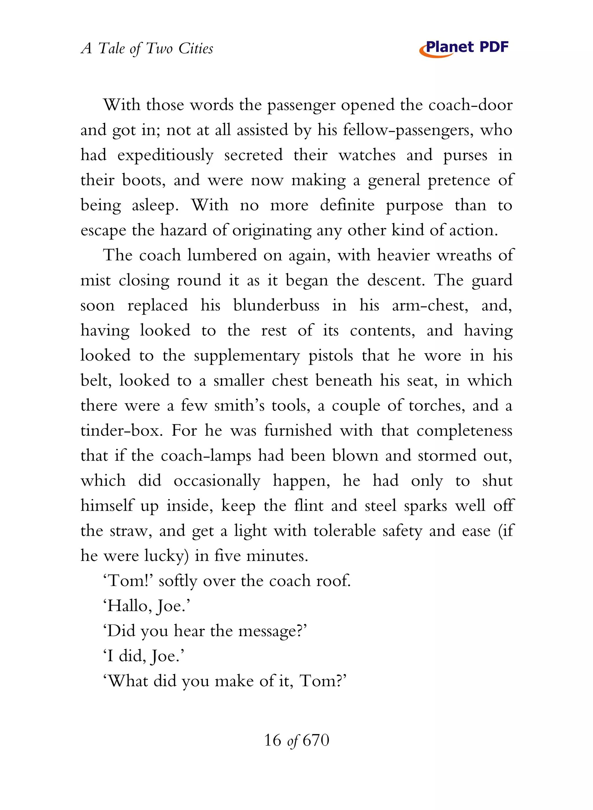 A Tale of Two Cities
16 of 670
With those words the passenger opened the coach-door
and got in; not at all assisted by his fellow-passengers, who
had expeditiously secreted their watches and purses in
their boots, and were now making a general pretence of
being asleep. With no more definite purpose than to
escape the hazard of originating any other kind of action.
The coach lumbered on again, with heavier wreaths of
mist closing round it as it began the descent. The guard
soon replaced his blunderbuss in his arm-chest, and,
having looked to the rest of its contents, and having
looked to the supplementary pistols that he wore in his
belt, looked to a smaller chest beneath his seat, in which
there were a few smith’s tools, a couple of torches, and a
tinder-box. For he was furnished with that completeness
that if the coach-lamps had been blown and stormed out,
which did occasionally happen, he had only to shut
himself up inside, keep the flint and steel sparks well off
the straw, and get a light with tolerable safety and ease (if
he were lucky) in five minutes.
‘Tom!’ softly over the coach roof.
‘Hallo, Joe.’
‘Did you hear the message?’
‘I did, Joe.’
‘What did you make of it, Tom?’
 