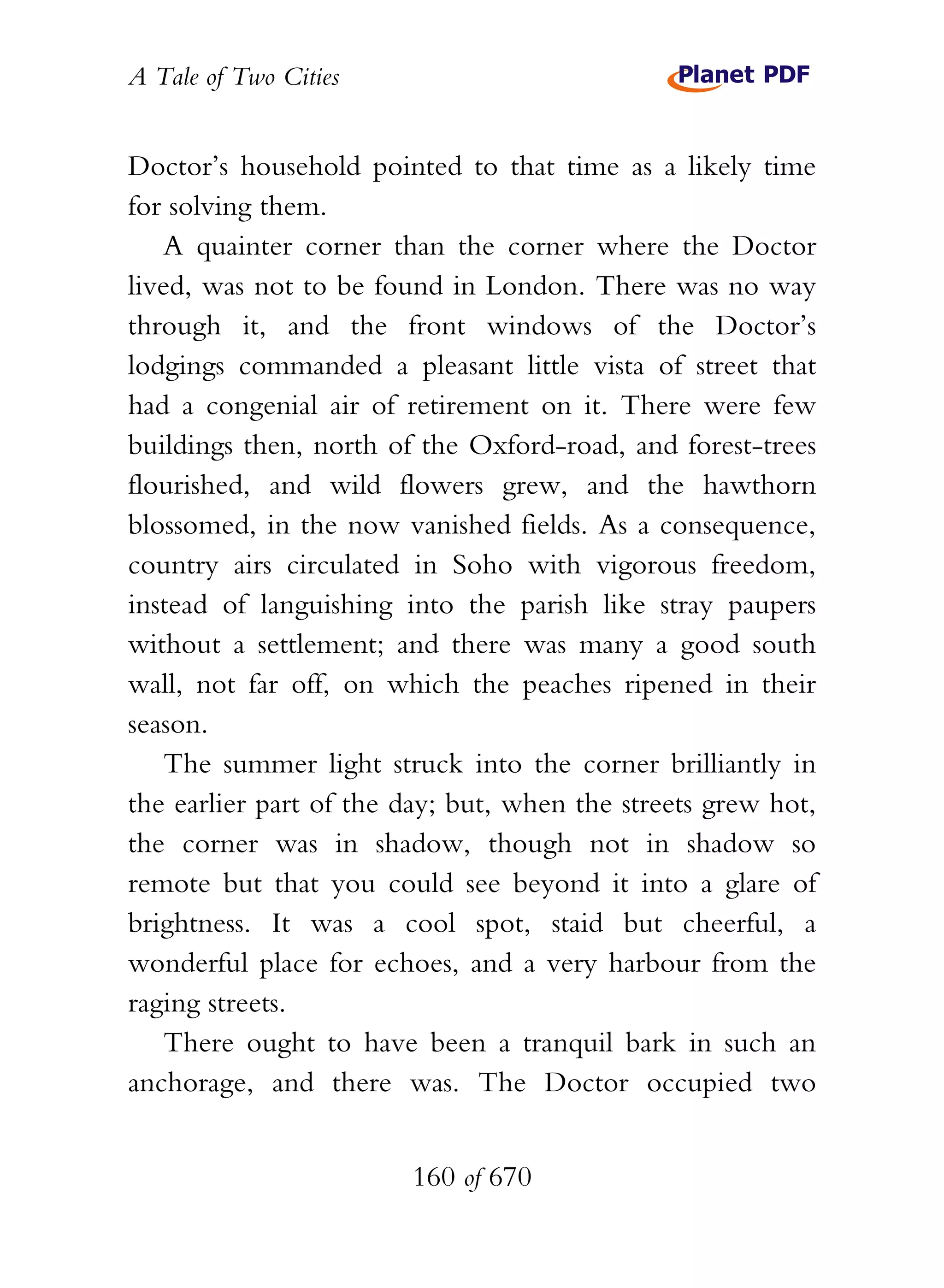 A Tale of Two Cities
160 of 670
Doctor’s household pointed to that time as a likely time
for solving them.
A quainter corner than the corner where the Doctor
lived, was not to be found in London. There was no way
through it, and the front windows of the Doctor’s
lodgings commanded a pleasant little vista of street that
had a congenial air of retirement on it. There were few
buildings then, north of the Oxford-road, and forest-trees
flourished, and wild flowers grew, and the hawthorn
blossomed, in the now vanished fields. As a consequence,
country airs circulated in Soho with vigorous freedom,
instead of languishing into the parish like stray paupers
without a settlement; and there was many a good south
wall, not far off, on which the peaches ripened in their
season.
The summer light struck into the corner brilliantly in
the earlier part of the day; but, when the streets grew hot,
the corner was in shadow, though not in shadow so
remote but that you could see beyond it into a glare of
brightness. It was a cool spot, staid but cheerful, a
wonderful place for echoes, and a very harbour from the
raging streets.
There ought to have been a tranquil bark in such an
anchorage, and there was. The Doctor occupied two
 
