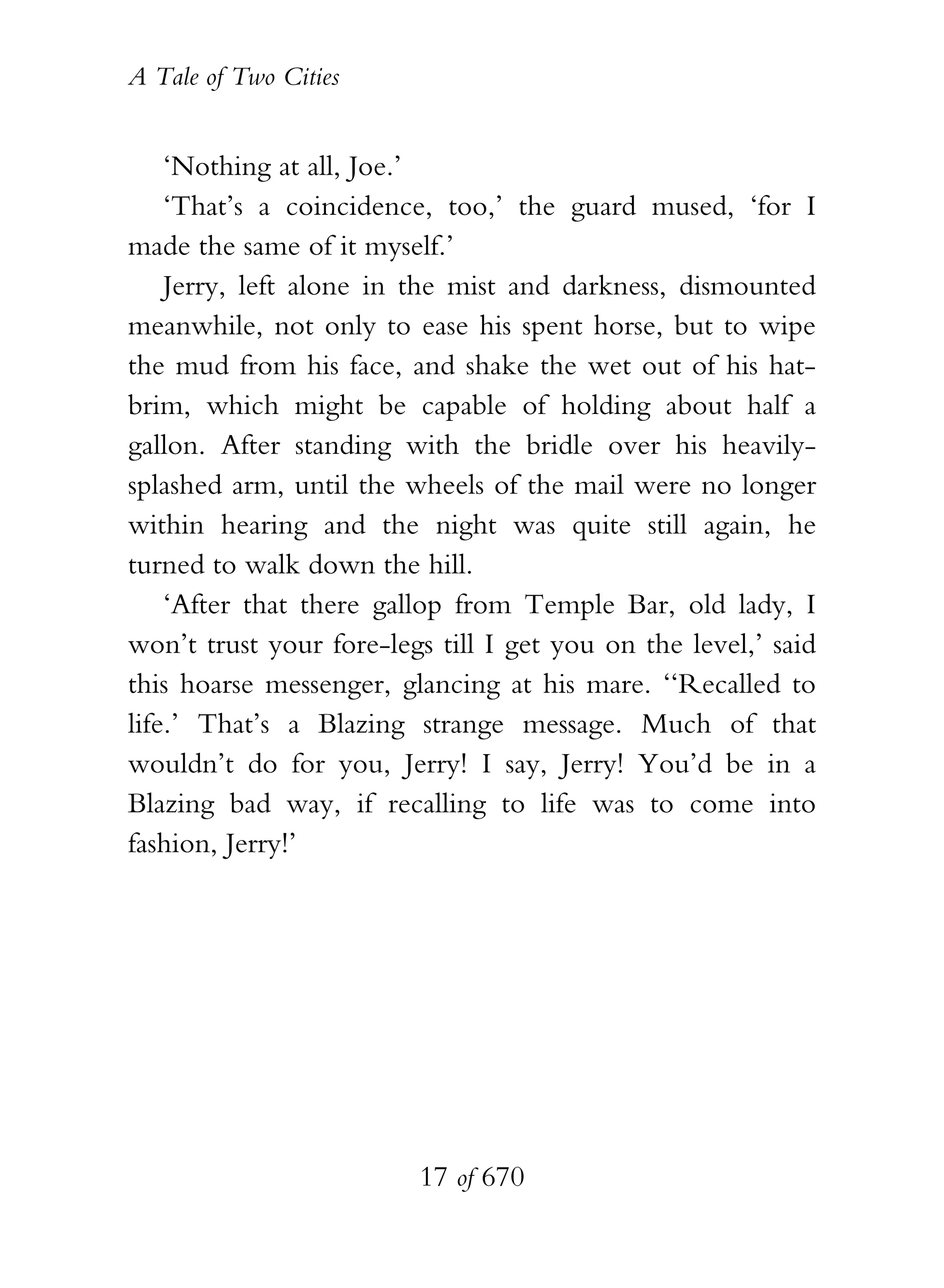 A Tale of Two Cities
17 of 670
‘Nothing at all, Joe.’
‘That’s a coincidence, too,’ the guard mused, ‘for I
made the same of it myself.’
Jerry, left alone in the mist and darkness, dismounted
meanwhile, not only to ease his spent horse, but to wipe
the mud from his face, and shake the wet out of his hat-
brim, which might be capable of holding about half a
gallon. After standing with the bridle over his heavily-
splashed arm, until the wheels of the mail were no longer
within hearing and the night was quite still again, he
turned to walk down the hill.
‘After that there gallop from Temple Bar, old lady, I
won’t trust your fore-legs till I get you on the level,’ said
this hoarse messenger, glancing at his mare. ‘‘Recalled to
life.’ That’s a Blazing strange message. Much of that
wouldn’t do for you, Jerry! I say, Jerry! You’d be in a
Blazing bad way, if recalling to life was to come into
fashion, Jerry!’
 