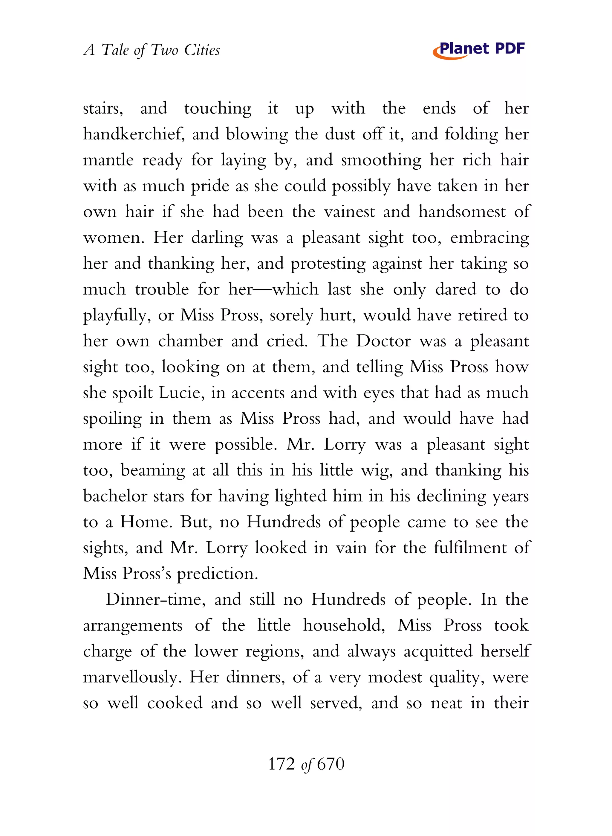 A Tale of Two Cities
172 of 670
stairs, and touching it up with the ends of her
handkerchief, and blowing the dust off it, and folding her
mantle ready for laying by, and smoothing her rich hair
with as much pride as she could possibly have taken in her
own hair if she had been the vainest and handsomest of
women. Her darling was a pleasant sight too, embracing
her and thanking her, and protesting against her taking so
much trouble for her—which last she only dared to do
playfully, or Miss Pross, sorely hurt, would have retired to
her own chamber and cried. The Doctor was a pleasant
sight too, looking on at them, and telling Miss Pross how
she spoilt Lucie, in accents and with eyes that had as much
spoiling in them as Miss Pross had, and would have had
more if it were possible. Mr. Lorry was a pleasant sight
too, beaming at all this in his little wig, and thanking his
bachelor stars for having lighted him in his declining years
to a Home. But, no Hundreds of people came to see the
sights, and Mr. Lorry looked in vain for the fulfilment of
Miss Pross’s prediction.
Dinner-time, and still no Hundreds of people. In the
arrangements of the little household, Miss Pross took
charge of the lower regions, and always acquitted herself
marvellously. Her dinners, of a very modest quality, were
so well cooked and so well served, and so neat in their
 