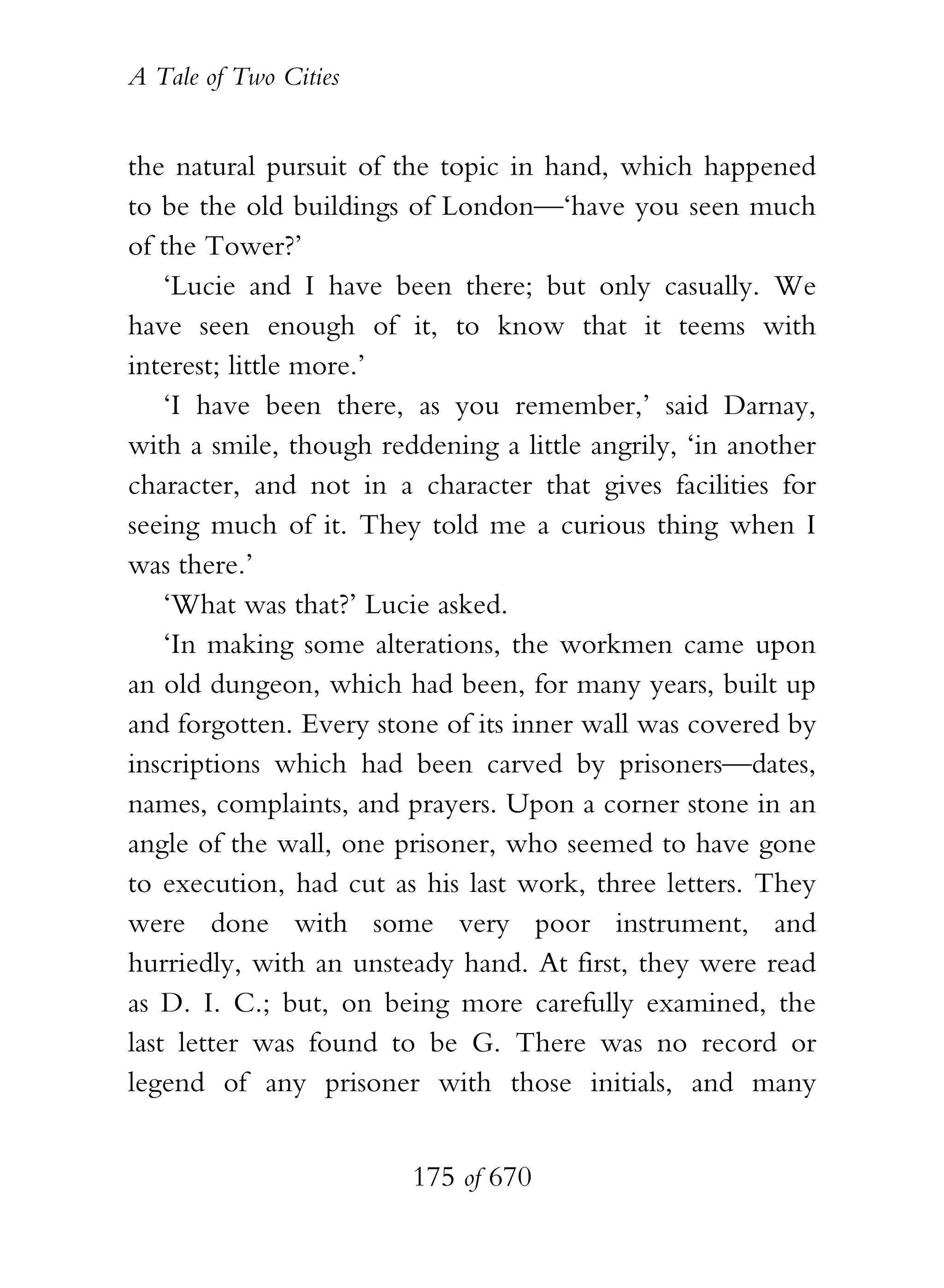 A Tale of Two Cities
175 of 670
the natural pursuit of the topic in hand, which happened
to be the old buildings of London—‘have you seen much
of the Tower?’
‘Lucie and I have been there; but only casually. We
have seen enough of it, to know that it teems with
interest; little more.’
‘I have been there, as you remember,’ said Darnay,
with a smile, though reddening a little angrily, ‘in another
character, and not in a character that gives facilities for
seeing much of it. They told me a curious thing when I
was there.’
‘What was that?’ Lucie asked.
‘In making some alterations, the workmen came upon
an old dungeon, which had been, for many years, built up
and forgotten. Every stone of its inner wall was covered by
inscriptions which had been carved by prisoners—dates,
names, complaints, and prayers. Upon a corner stone in an
angle of the wall, one prisoner, who seemed to have gone
to execution, had cut as his last work, three letters. They
were done with some very poor instrument, and
hurriedly, with an unsteady hand. At first, they were read
as D. I. C.; but, on being more carefully examined, the
last letter was found to be G. There was no record or
legend of any prisoner with those initials, and many
 