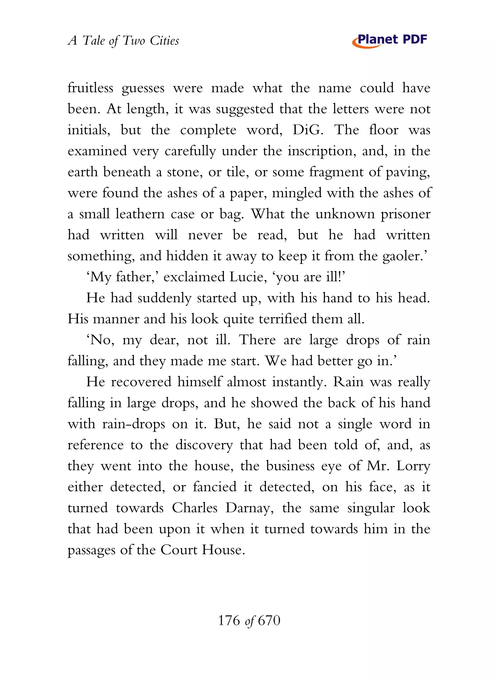 A Tale of Two Cities
176 of 670
fruitless guesses were made what the name could have
been. At length, it was suggested that the letters were not
initials, but the complete word, DiG. The floor was
examined very carefully under the inscription, and, in the
earth beneath a stone, or tile, or some fragment of paving,
were found the ashes of a paper, mingled with the ashes of
a small leathern case or bag. What the unknown prisoner
had written will never be read, but he had written
something, and hidden it away to keep it from the gaoler.’
‘My father,’ exclaimed Lucie, ‘you are ill!’
He had suddenly started up, with his hand to his head.
His manner and his look quite terrified them all.
‘No, my dear, not ill. There are large drops of rain
falling, and they made me start. We had better go in.’
He recovered himself almost instantly. Rain was really
falling in large drops, and he showed the back of his hand
with rain-drops on it. But, he said not a single word in
reference to the discovery that had been told of, and, as
they went into the house, the business eye of Mr. Lorry
either detected, or fancied it detected, on his face, as it
turned towards Charles Darnay, the same singular look
that had been upon it when it turned towards him in the
passages of the Court House.
 