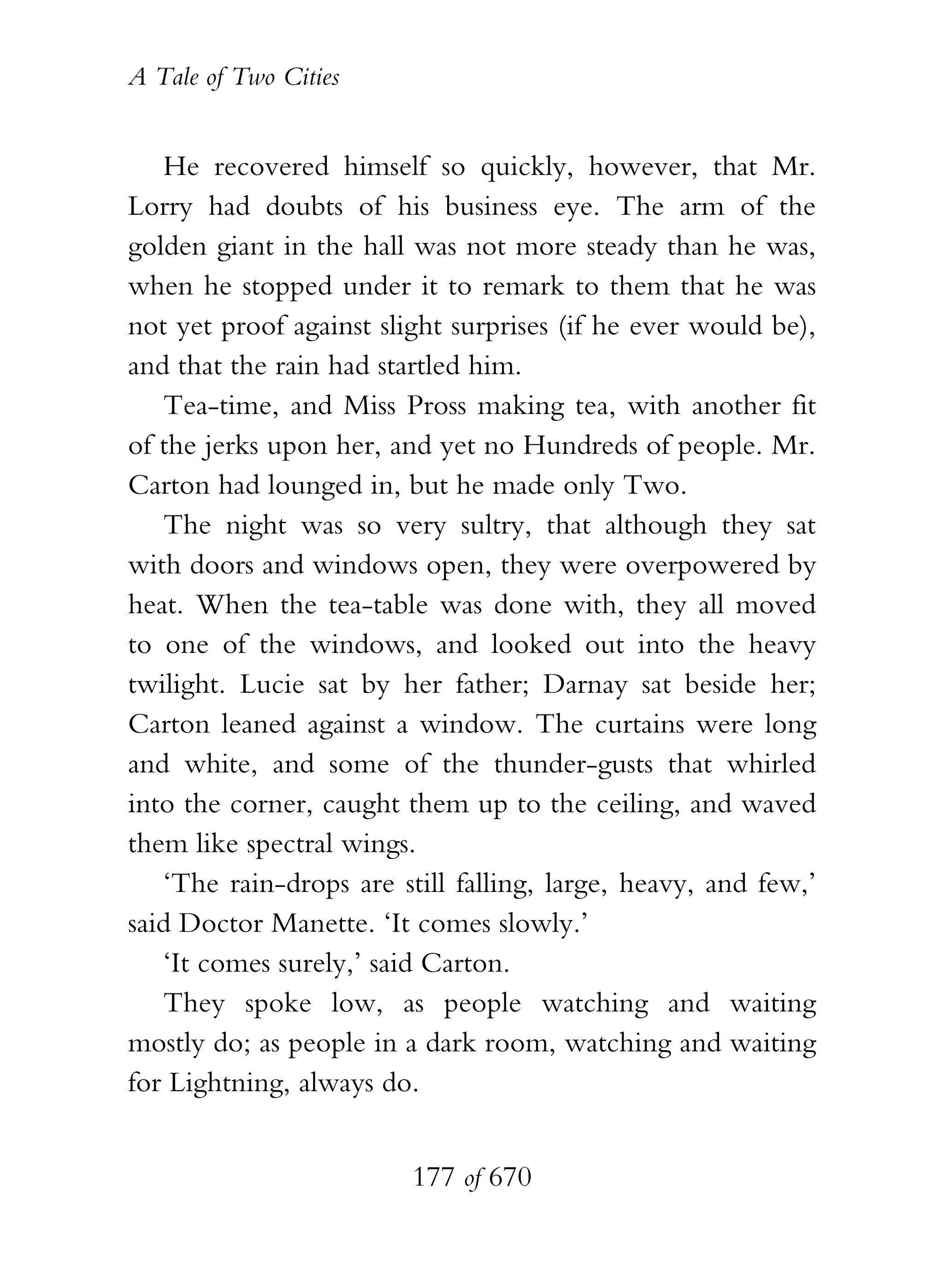 A Tale of Two Cities
177 of 670
He recovered himself so quickly, however, that Mr.
Lorry had doubts of his business eye. The arm of the
golden giant in the hall was not more steady than he was,
when he stopped under it to remark to them that he was
not yet proof against slight surprises (if he ever would be),
and that the rain had startled him.
Tea-time, and Miss Pross making tea, with another fit
of the jerks upon her, and yet no Hundreds of people. Mr.
Carton had lounged in, but he made only Two.
The night was so very sultry, that although they sat
with doors and windows open, they were overpowered by
heat. When the tea-table was done with, they all moved
to one of the windows, and looked out into the heavy
twilight. Lucie sat by her father; Darnay sat beside her;
Carton leaned against a window. The curtains were long
and white, and some of the thunder-gusts that whirled
into the corner, caught them up to the ceiling, and waved
them like spectral wings.
‘The rain-drops are still falling, large, heavy, and few,’
said Doctor Manette. ‘It comes slowly.’
‘It comes surely,’ said Carton.
They spoke low, as people watching and waiting
mostly do; as people in a dark room, watching and waiting
for Lightning, always do.
 