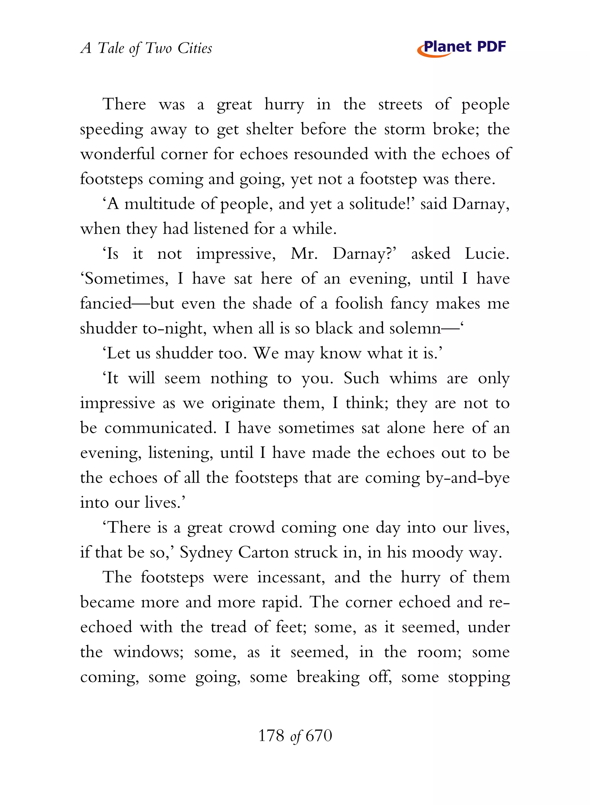 A Tale of Two Cities
178 of 670
There was a great hurry in the streets of people
speeding away to get shelter before the storm broke; the
wonderful corner for echoes resounded with the echoes of
footsteps coming and going, yet not a footstep was there.
‘A multitude of people, and yet a solitude!’ said Darnay,
when they had listened for a while.
‘Is it not impressive, Mr. Darnay?’ asked Lucie.
‘Sometimes, I have sat here of an evening, until I have
fancied—but even the shade of a foolish fancy makes me
shudder to-night, when all is so black and solemn—‘
‘Let us shudder too. We may know what it is.’
‘It will seem nothing to you. Such whims are only
impressive as we originate them, I think; they are not to
be communicated. I have sometimes sat alone here of an
evening, listening, until I have made the echoes out to be
the echoes of all the footsteps that are coming by-and-bye
into our lives.’
‘There is a great crowd coming one day into our lives,
if that be so,’ Sydney Carton struck in, in his moody way.
The footsteps were incessant, and the hurry of them
became more and more rapid. The corner echoed and re-
echoed with the tread of feet; some, as it seemed, under
the windows; some, as it seemed, in the room; some
coming, some going, some breaking off, some stopping
 