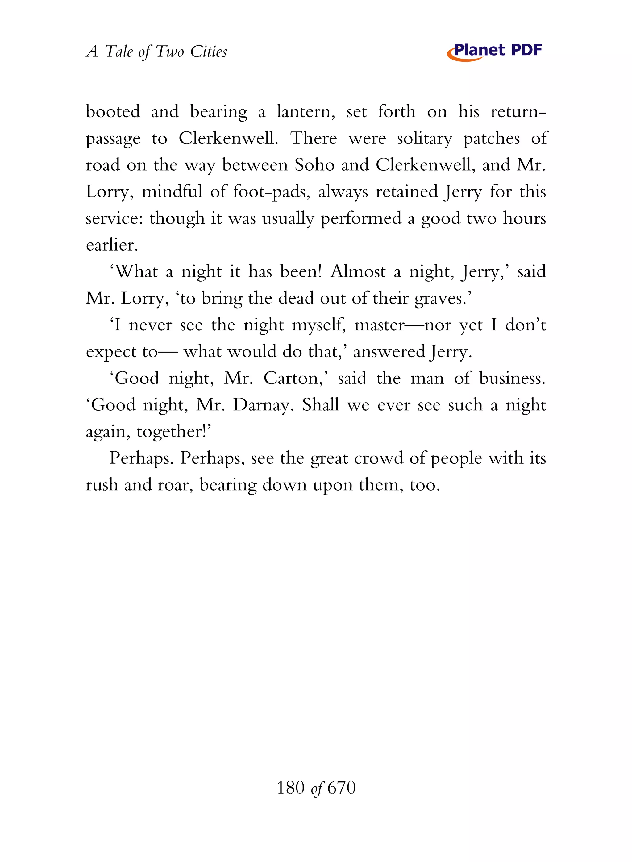A Tale of Two Cities
180 of 670
booted and bearing a lantern, set forth on his return-
passage to Clerkenwell. There were solitary patches of
road on the way between Soho and Clerkenwell, and Mr.
Lorry, mindful of foot-pads, always retained Jerry for this
service: though it was usually performed a good two hours
earlier.
‘What a night it has been! Almost a night, Jerry,’ said
Mr. Lorry, ‘to bring the dead out of their graves.’
‘I never see the night myself, master—nor yet I don’t
expect to— what would do that,’ answered Jerry.
‘Good night, Mr. Carton,’ said the man of business.
‘Good night, Mr. Darnay. Shall we ever see such a night
again, together!’
Perhaps. Perhaps, see the great crowd of people with its
rush and roar, bearing down upon them, too.
 