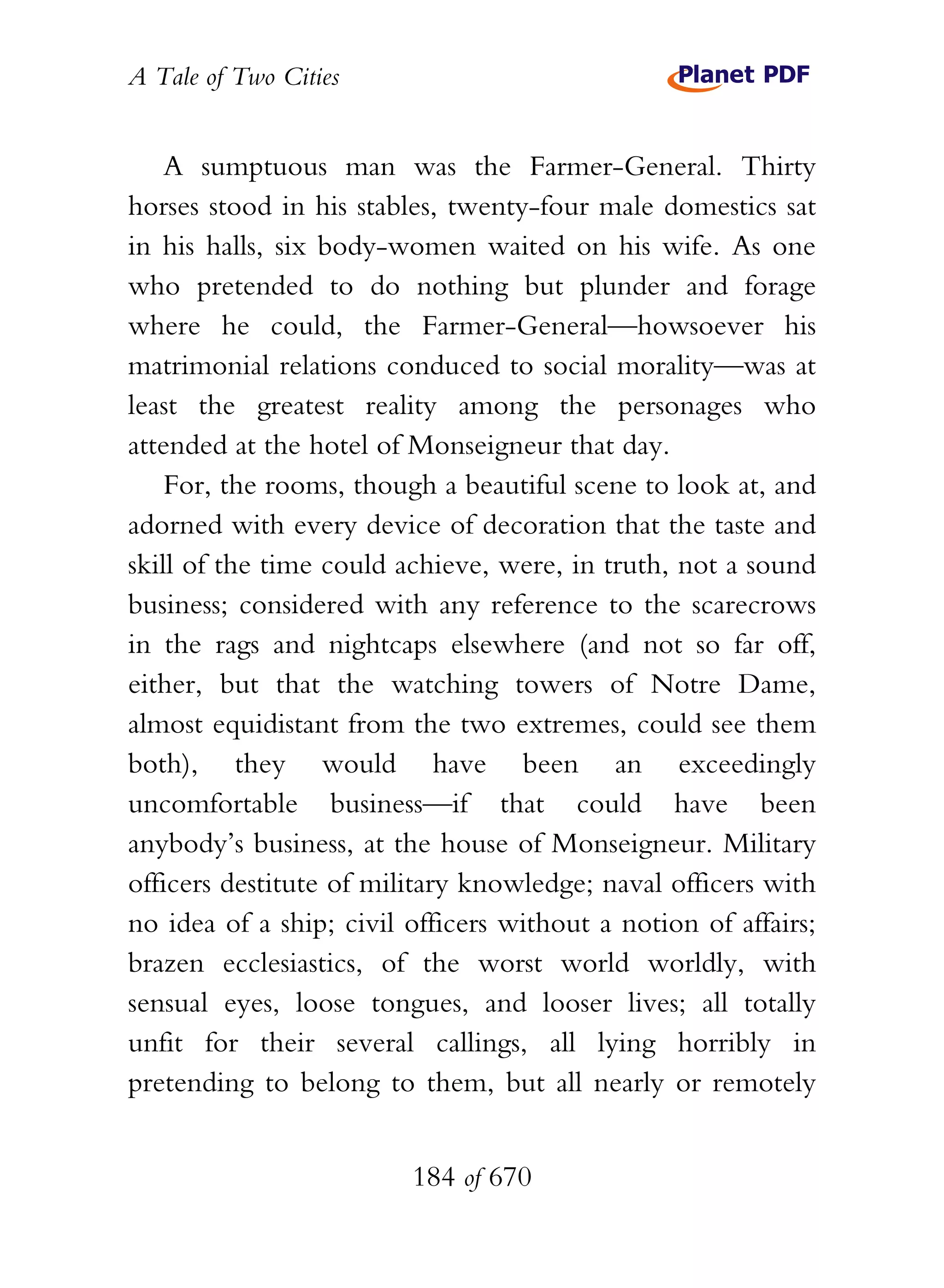 A Tale of Two Cities
184 of 670
A sumptuous man was the Farmer-General. Thirty
horses stood in his stables, twenty-four male domestics sat
in his halls, six body-women waited on his wife. As one
who pretended to do nothing but plunder and forage
where he could, the Farmer-General—howsoever his
matrimonial relations conduced to social morality—was at
least the greatest reality among the personages who
attended at the hotel of Monseigneur that day.
For, the rooms, though a beautiful scene to look at, and
adorned with every device of decoration that the taste and
skill of the time could achieve, were, in truth, not a sound
business; considered with any reference to the scarecrows
in the rags and nightcaps elsewhere (and not so far off,
either, but that the watching towers of Notre Dame,
almost equidistant from the two extremes, could see them
both), they would have been an exceedingly
uncomfortable business—if that could have been
anybody’s business, at the house of Monseigneur. Military
officers destitute of military knowledge; naval officers with
no idea of a ship; civil officers without a notion of affairs;
brazen ecclesiastics, of the worst world worldly, with
sensual eyes, loose tongues, and looser lives; all totally
unfit for their several callings, all lying horribly in
pretending to belong to them, but all nearly or remotely
 