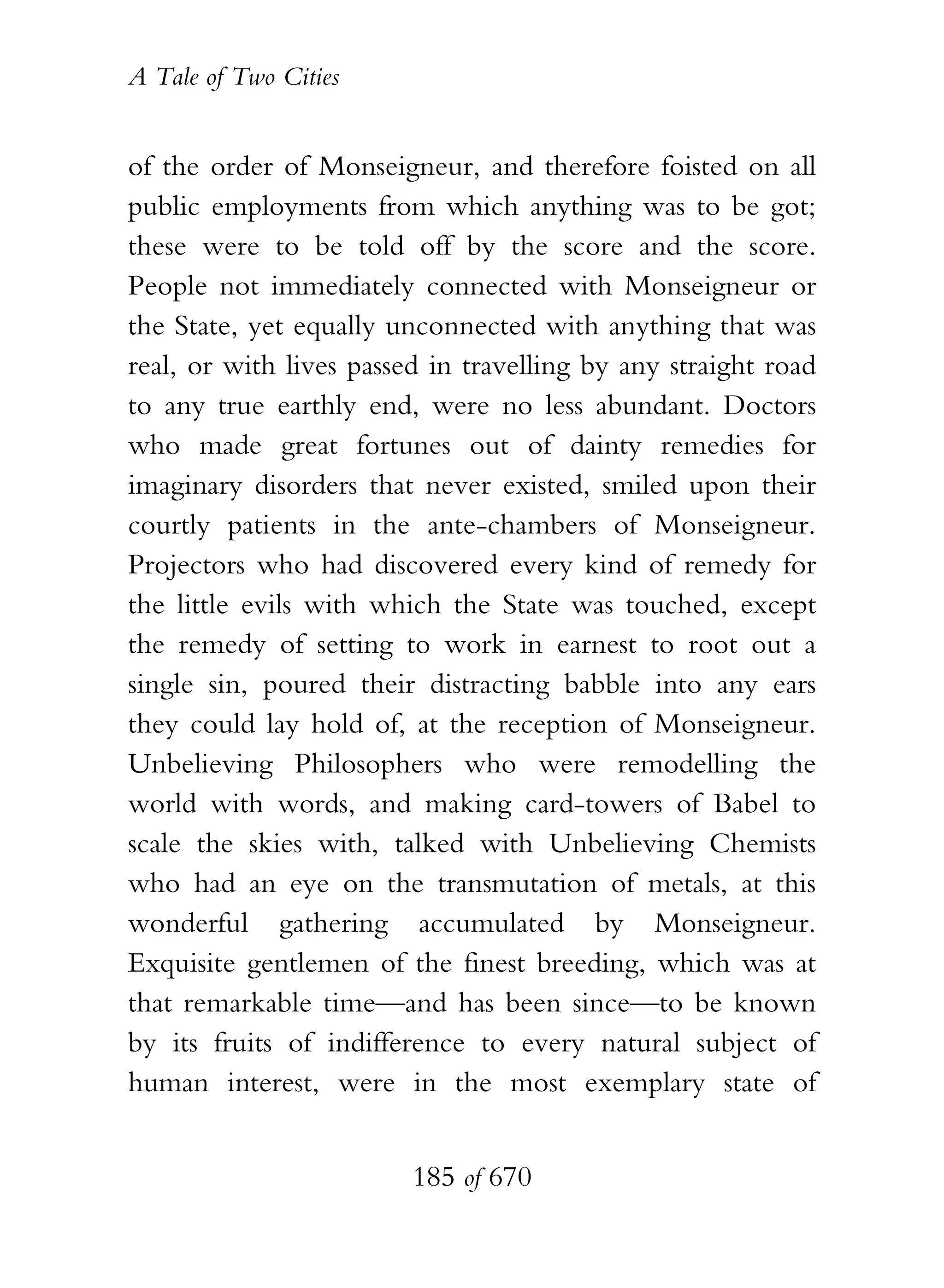 A Tale of Two Cities
185 of 670
of the order of Monseigneur, and therefore foisted on all
public employments from which anything was to be got;
these were to be told off by the score and the score.
People not immediately connected with Monseigneur or
the State, yet equally unconnected with anything that was
real, or with lives passed in travelling by any straight road
to any true earthly end, were no less abundant. Doctors
who made great fortunes out of dainty remedies for
imaginary disorders that never existed, smiled upon their
courtly patients in the ante-chambers of Monseigneur.
Projectors who had discovered every kind of remedy for
the little evils with which the State was touched, except
the remedy of setting to work in earnest to root out a
single sin, poured their distracting babble into any ears
they could lay hold of, at the reception of Monseigneur.
Unbelieving Philosophers who were remodelling the
world with words, and making card-towers of Babel to
scale the skies with, talked with Unbelieving Chemists
who had an eye on the transmutation of metals, at this
wonderful gathering accumulated by Monseigneur.
Exquisite gentlemen of the finest breeding, which was at
that remarkable time—and has been since—to be known
by its fruits of indifference to every natural subject of
human interest, were in the most exemplary state of
 