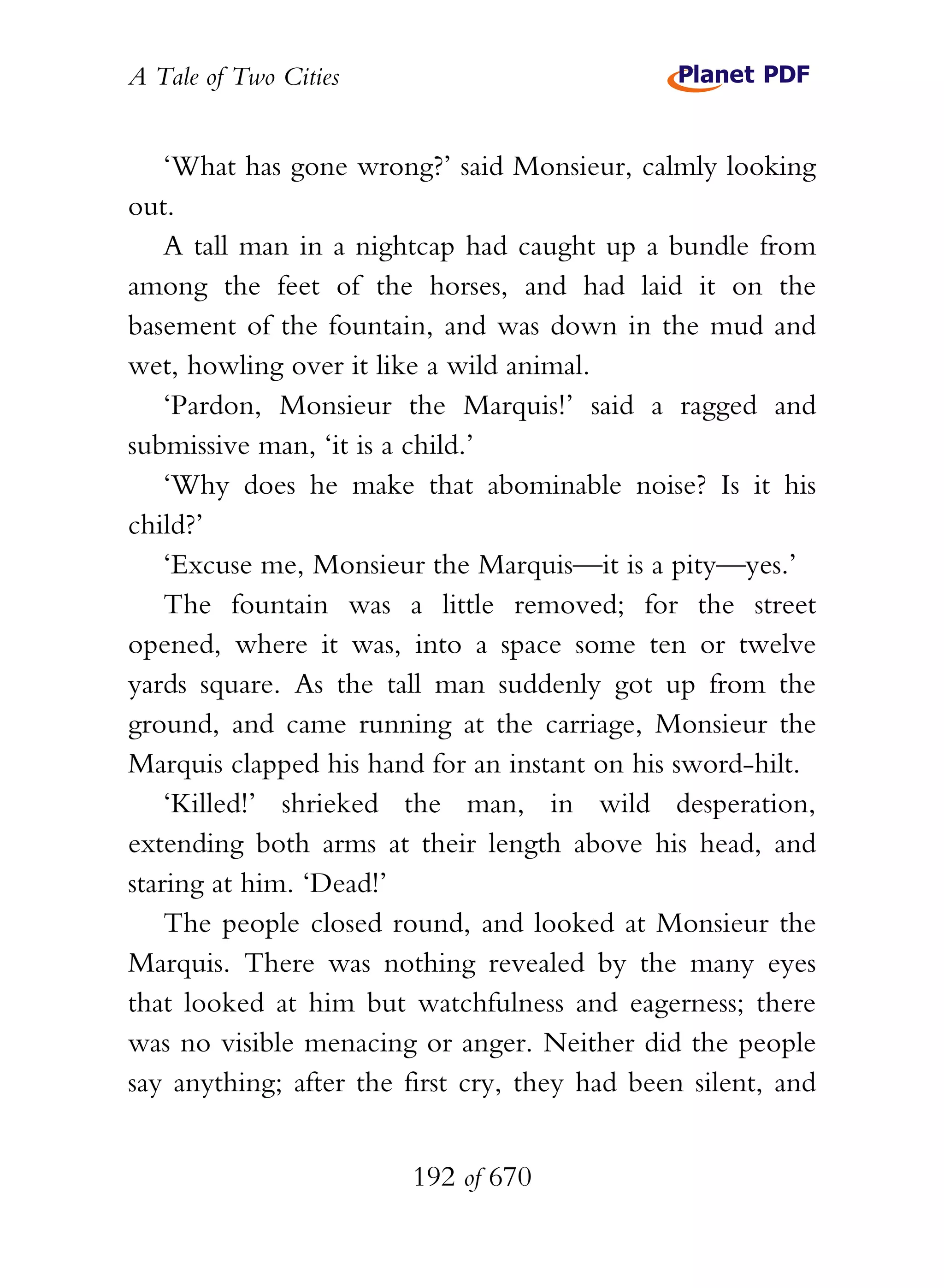 A Tale of Two Cities
192 of 670
‘What has gone wrong?’ said Monsieur, calmly looking
out.
A tall man in a nightcap had caught up a bundle from
among the feet of the horses, and had laid it on the
basement of the fountain, and was down in the mud and
wet, howling over it like a wild animal.
‘Pardon, Monsieur the Marquis!’ said a ragged and
submissive man, ‘it is a child.’
‘Why does he make that abominable noise? Is it his
child?’
‘Excuse me, Monsieur the Marquis—it is a pity—yes.’
The fountain was a little removed; for the street
opened, where it was, into a space some ten or twelve
yards square. As the tall man suddenly got up from the
ground, and came running at the carriage, Monsieur the
Marquis clapped his hand for an instant on his sword-hilt.
‘Killed!’ shrieked the man, in wild desperation,
extending both arms at their length above his head, and
staring at him. ‘Dead!’
The people closed round, and looked at Monsieur the
Marquis. There was nothing revealed by the many eyes
that looked at him but watchfulness and eagerness; there
was no visible menacing or anger. Neither did the people
say anything; after the first cry, they had been silent, and
 