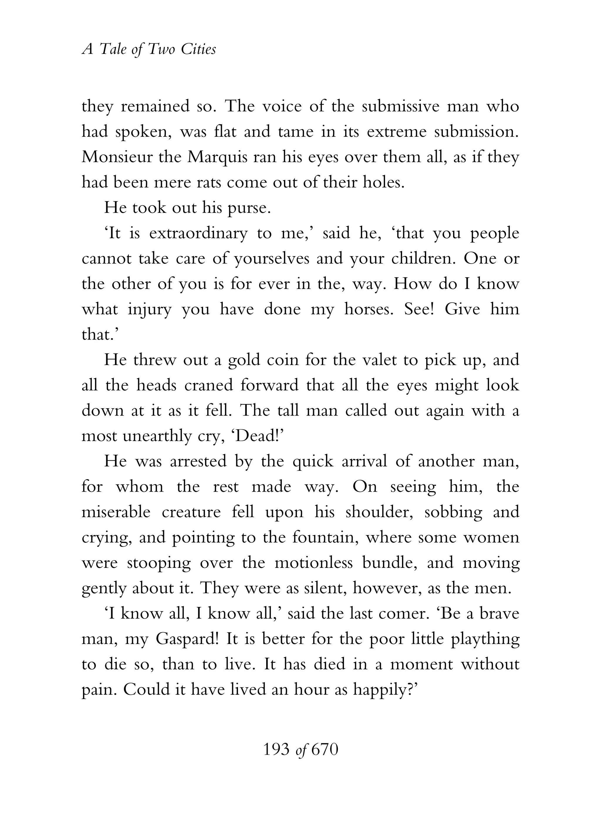 A Tale of Two Cities
193 of 670
they remained so. The voice of the submissive man who
had spoken, was flat and tame in its extreme submission.
Monsieur the Marquis ran his eyes over them all, as if they
had been mere rats come out of their holes.
He took out his purse.
‘It is extraordinary to me,’ said he, ‘that you people
cannot take care of yourselves and your children. One or
the other of you is for ever in the, way. How do I know
what injury you have done my horses. See! Give him
that.’
He threw out a gold coin for the valet to pick up, and
all the heads craned forward that all the eyes might look
down at it as it fell. The tall man called out again with a
most unearthly cry, ‘Dead!’
He was arrested by the quick arrival of another man,
for whom the rest made way. On seeing him, the
miserable creature fell upon his shoulder, sobbing and
crying, and pointing to the fountain, where some women
were stooping over the motionless bundle, and moving
gently about it. They were as silent, however, as the men.
‘I know all, I know all,’ said the last comer. ‘Be a brave
man, my Gaspard! It is better for the poor little plaything
to die so, than to live. It has died in a moment without
pain. Could it have lived an hour as happily?’
 