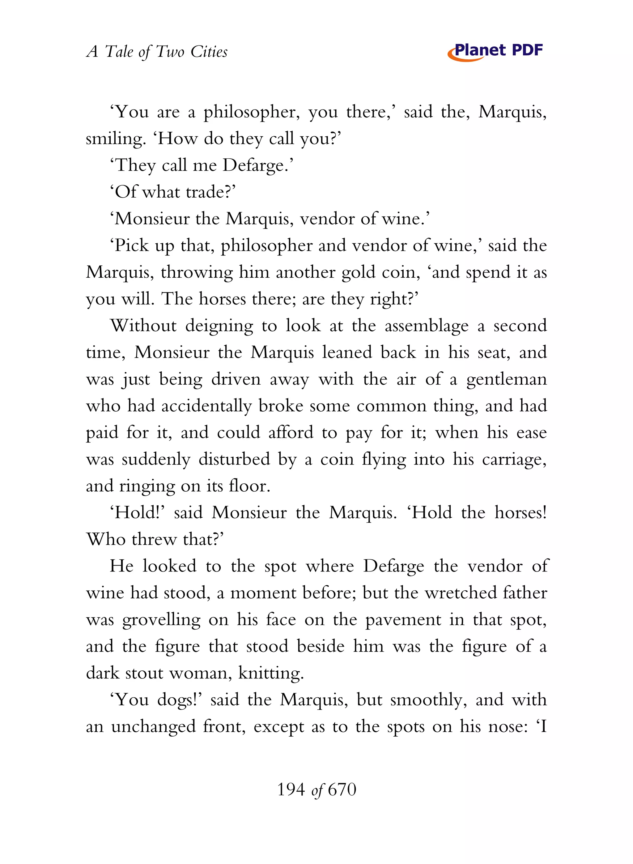 A Tale of Two Cities
194 of 670
‘You are a philosopher, you there,’ said the, Marquis,
smiling. ‘How do they call you?’
‘They call me Defarge.’
‘Of what trade?’
‘Monsieur the Marquis, vendor of wine.’
‘Pick up that, philosopher and vendor of wine,’ said the
Marquis, throwing him another gold coin, ‘and spend it as
you will. The horses there; are they right?’
Without deigning to look at the assemblage a second
time, Monsieur the Marquis leaned back in his seat, and
was just being driven away with the air of a gentleman
who had accidentally broke some common thing, and had
paid for it, and could afford to pay for it; when his ease
was suddenly disturbed by a coin flying into his carriage,
and ringing on its floor.
‘Hold!’ said Monsieur the Marquis. ‘Hold the horses!
Who threw that?’
He looked to the spot where Defarge the vendor of
wine had stood, a moment before; but the wretched father
was grovelling on his face on the pavement in that spot,
and the figure that stood beside him was the figure of a
dark stout woman, knitting.
‘You dogs!’ said the Marquis, but smoothly, and with
an unchanged front, except as to the spots on his nose: ‘I
 