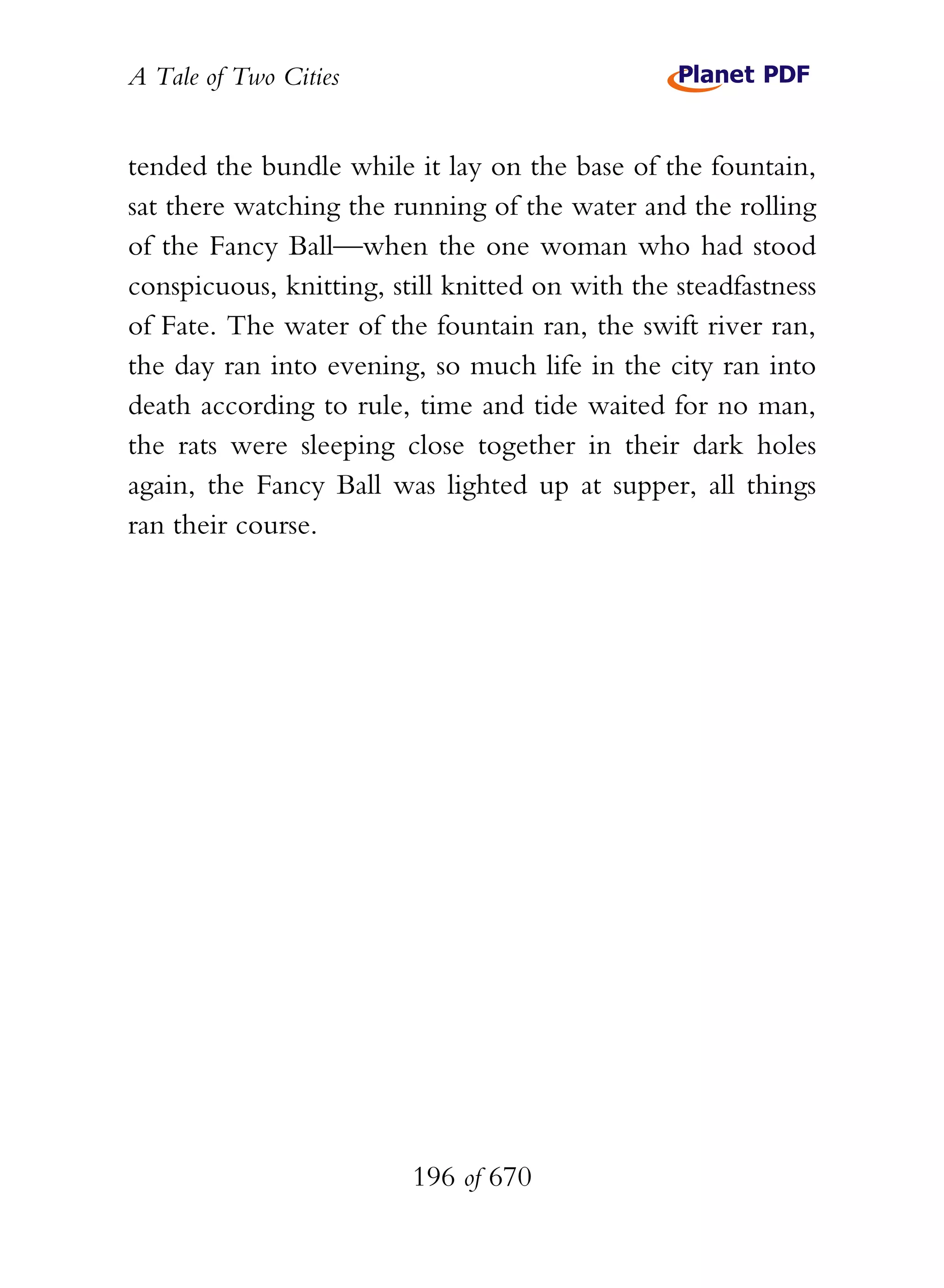 A Tale of Two Cities
196 of 670
tended the bundle while it lay on the base of the fountain,
sat there watching the running of the water and the rolling
of the Fancy Ball—when the one woman who had stood
conspicuous, knitting, still knitted on with the steadfastness
of Fate. The water of the fountain ran, the swift river ran,
the day ran into evening, so much life in the city ran into
death according to rule, time and tide waited for no man,
the rats were sleeping close together in their dark holes
again, the Fancy Ball was lighted up at supper, all things
ran their course.
 