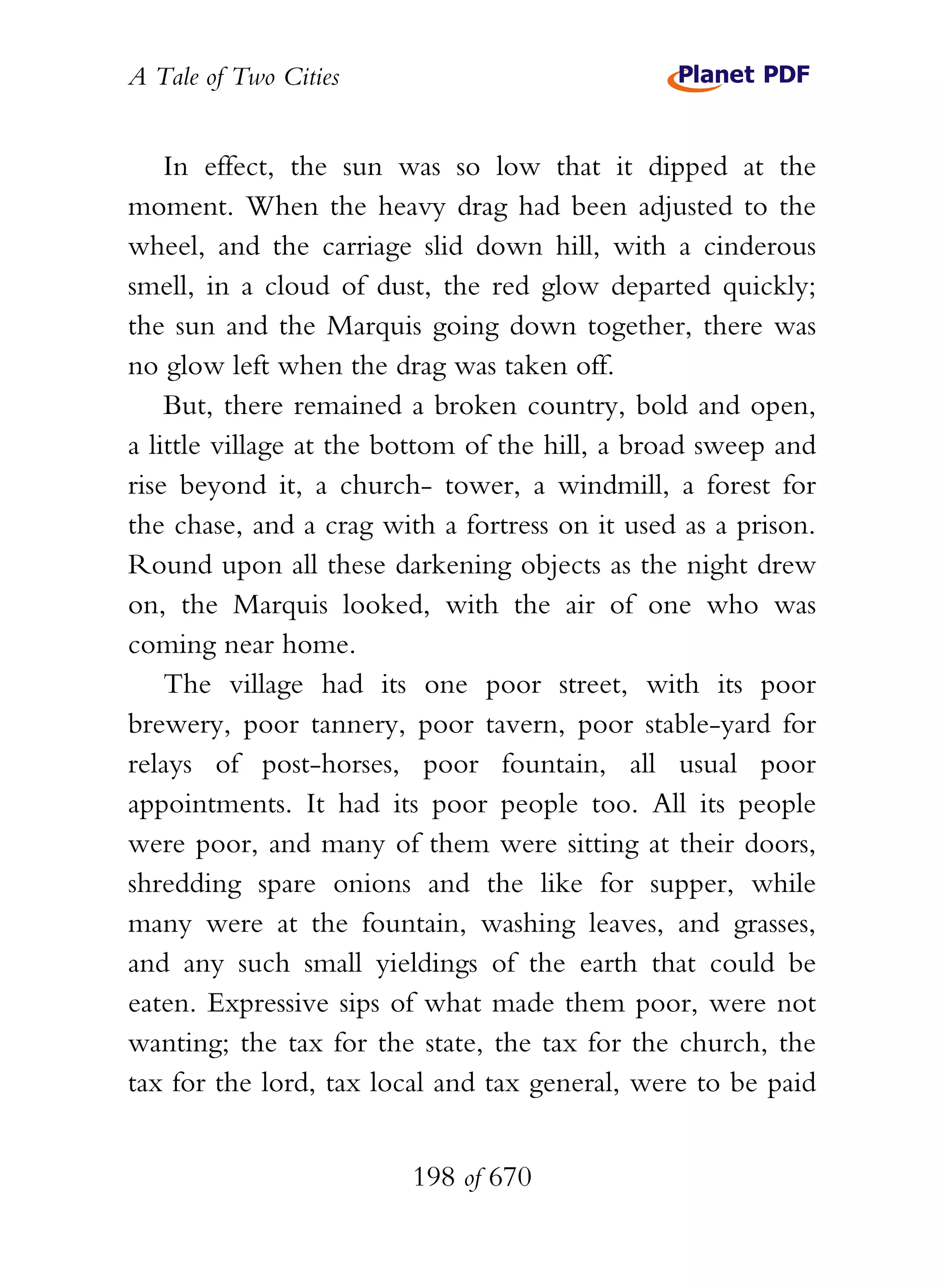 A Tale of Two Cities
198 of 670
In effect, the sun was so low that it dipped at the
moment. When the heavy drag had been adjusted to the
wheel, and the carriage slid down hill, with a cinderous
smell, in a cloud of dust, the red glow departed quickly;
the sun and the Marquis going down together, there was
no glow left when the drag was taken off.
But, there remained a broken country, bold and open,
a little village at the bottom of the hill, a broad sweep and
rise beyond it, a church- tower, a windmill, a forest for
the chase, and a crag with a fortress on it used as a prison.
Round upon all these darkening objects as the night drew
on, the Marquis looked, with the air of one who was
coming near home.
The village had its one poor street, with its poor
brewery, poor tannery, poor tavern, poor stable-yard for
relays of post-horses, poor fountain, all usual poor
appointments. It had its poor people too. All its people
were poor, and many of them were sitting at their doors,
shredding spare onions and the like for supper, while
many were at the fountain, washing leaves, and grasses,
and any such small yieldings of the earth that could be
eaten. Expressive sips of what made them poor, were not
wanting; the tax for the state, the tax for the church, the
tax for the lord, tax local and tax general, were to be paid
 