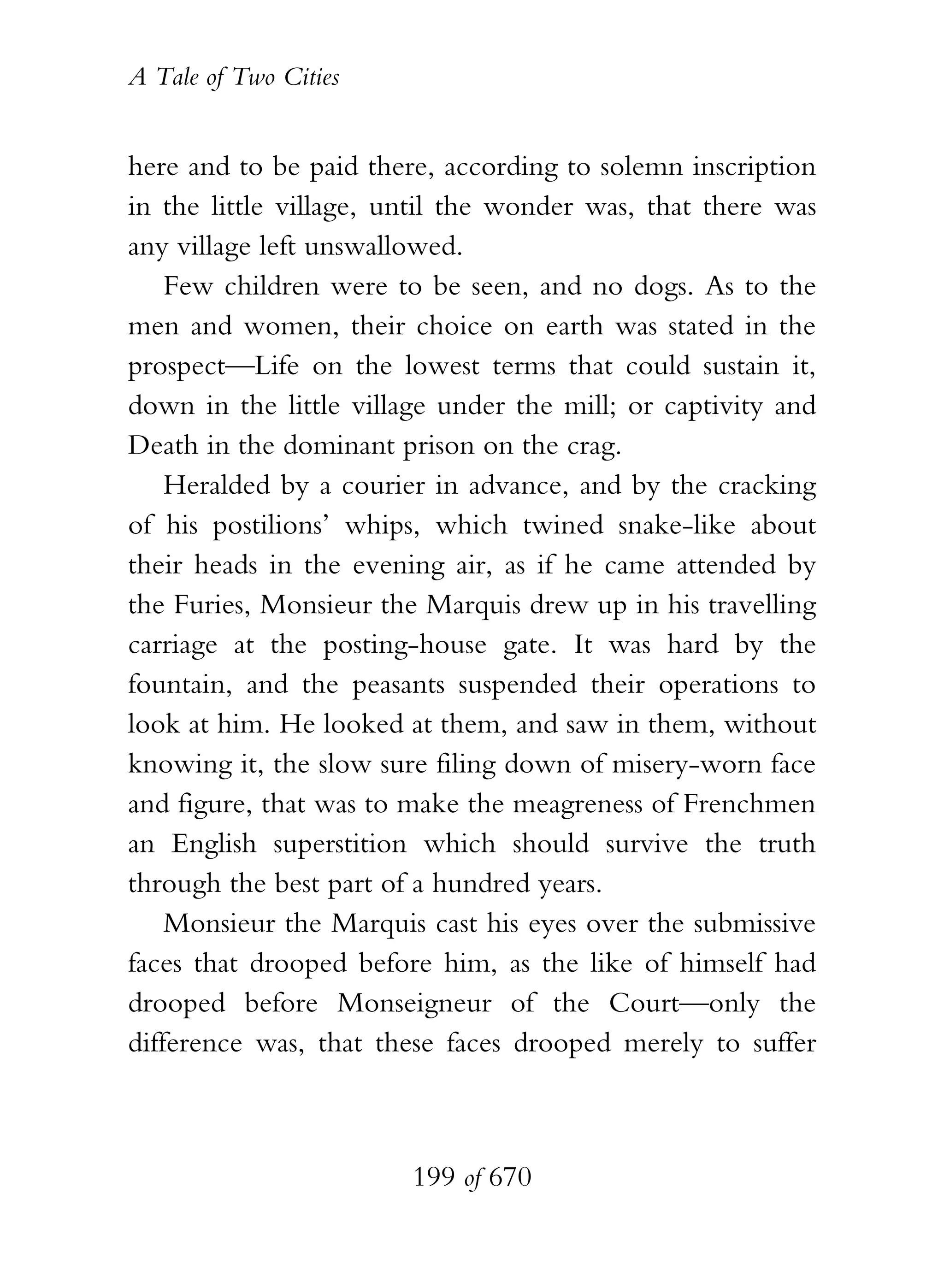 A Tale of Two Cities
199 of 670
here and to be paid there, according to solemn inscription
in the little village, until the wonder was, that there was
any village left unswallowed.
Few children were to be seen, and no dogs. As to the
men and women, their choice on earth was stated in the
prospect—Life on the lowest terms that could sustain it,
down in the little village under the mill; or captivity and
Death in the dominant prison on the crag.
Heralded by a courier in advance, and by the cracking
of his postilions’ whips, which twined snake-like about
their heads in the evening air, as if he came attended by
the Furies, Monsieur the Marquis drew up in his travelling
carriage at the posting-house gate. It was hard by the
fountain, and the peasants suspended their operations to
look at him. He looked at them, and saw in them, without
knowing it, the slow sure filing down of misery-worn face
and figure, that was to make the meagreness of Frenchmen
an English superstition which should survive the truth
through the best part of a hundred years.
Monsieur the Marquis cast his eyes over the submissive
faces that drooped before him, as the like of himself had
drooped before Monseigneur of the Court—only the
difference was, that these faces drooped merely to suffer
 