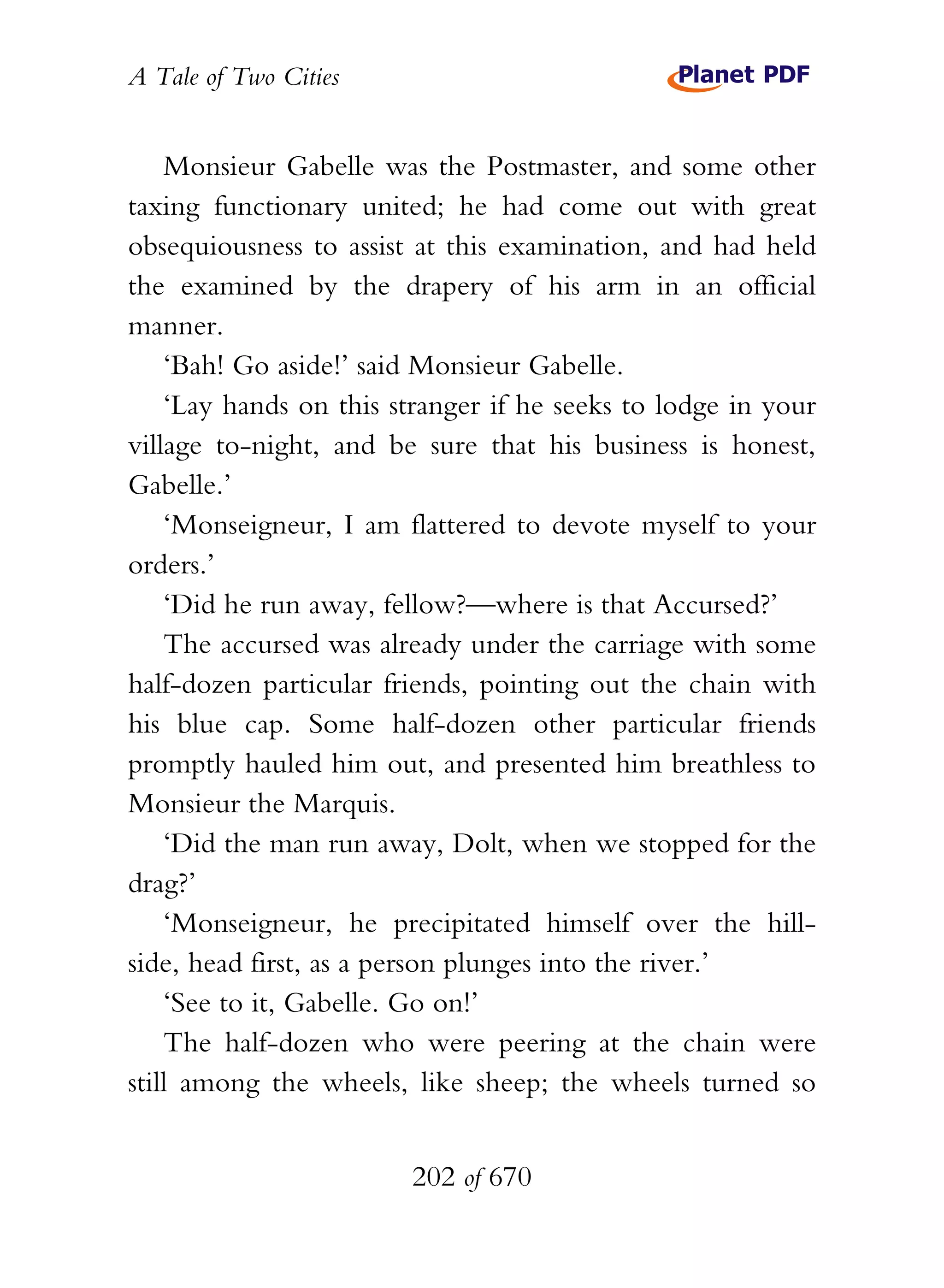 A Tale of Two Cities
202 of 670
Monsieur Gabelle was the Postmaster, and some other
taxing functionary united; he had come out with great
obsequiousness to assist at this examination, and had held
the examined by the drapery of his arm in an official
manner.
‘Bah! Go aside!’ said Monsieur Gabelle.
‘Lay hands on this stranger if he seeks to lodge in your
village to-night, and be sure that his business is honest,
Gabelle.’
‘Monseigneur, I am flattered to devote myself to your
orders.’
‘Did he run away, fellow?—where is that Accursed?’
The accursed was already under the carriage with some
half-dozen particular friends, pointing out the chain with
his blue cap. Some half-dozen other particular friends
promptly hauled him out, and presented him breathless to
Monsieur the Marquis.
‘Did the man run away, Dolt, when we stopped for the
drag?’
‘Monseigneur, he precipitated himself over the hill-
side, head first, as a person plunges into the river.’
‘See to it, Gabelle. Go on!’
The half-dozen who were peering at the chain were
still among the wheels, like sheep; the wheels turned so
 