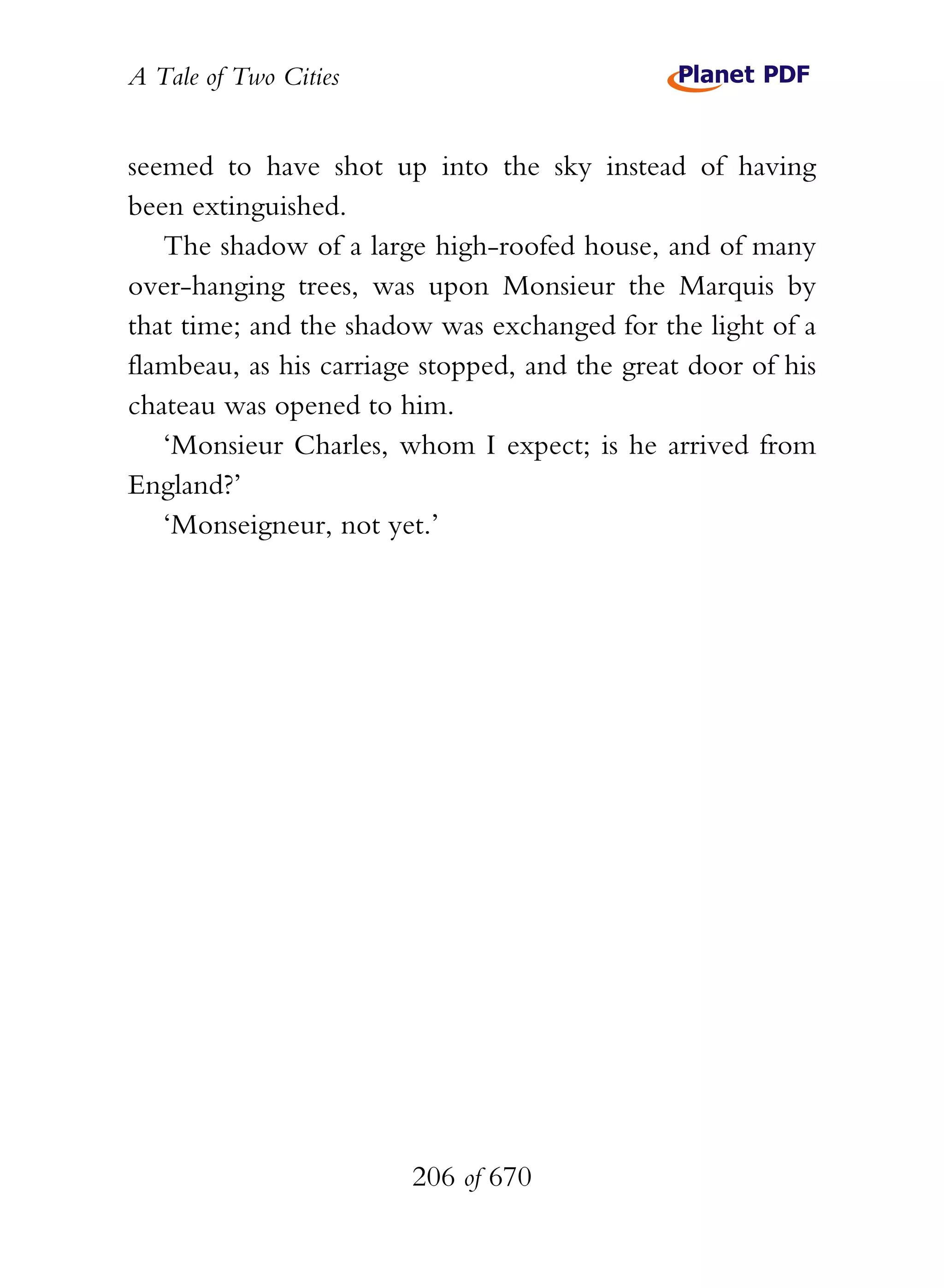 A Tale of Two Cities
206 of 670
seemed to have shot up into the sky instead of having
been extinguished.
The shadow of a large high-roofed house, and of many
over-hanging trees, was upon Monsieur the Marquis by
that time; and the shadow was exchanged for the light of a
flambeau, as his carriage stopped, and the great door of his
chateau was opened to him.
‘Monsieur Charles, whom I expect; is he arrived from
England?’
‘Monseigneur, not yet.’
 