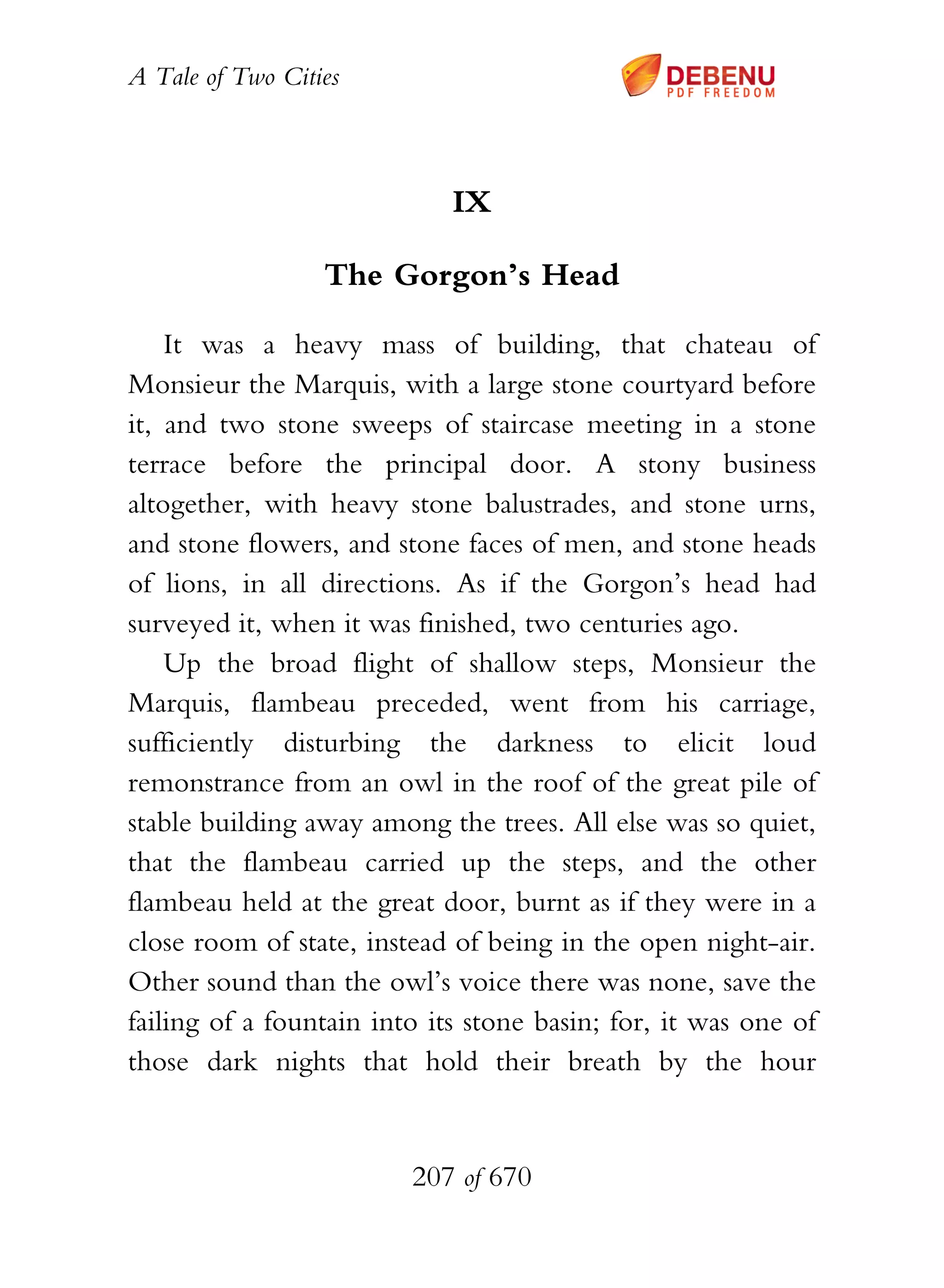 A Tale of Two Cities
207 of 670
IX
The Gorgon’s Head
It was a heavy mass of building, that chateau of
Monsieur the Marquis, with a large stone courtyard before
it, and two stone sweeps of staircase meeting in a stone
terrace before the principal door. A stony business
altogether, with heavy stone balustrades, and stone urns,
and stone flowers, and stone faces of men, and stone heads
of lions, in all directions. As if the Gorgon’s head had
surveyed it, when it was finished, two centuries ago.
Up the broad flight of shallow steps, Monsieur the
Marquis, flambeau preceded, went from his carriage,
sufficiently disturbing the darkness to elicit loud
remonstrance from an owl in the roof of the great pile of
stable building away among the trees. All else was so quiet,
that the flambeau carried up the steps, and the other
flambeau held at the great door, burnt as if they were in a
close room of state, instead of being in the open night-air.
Other sound than the owl’s voice there was none, save the
failing of a fountain into its stone basin; for, it was one of
those dark nights that hold their breath by the hour
 