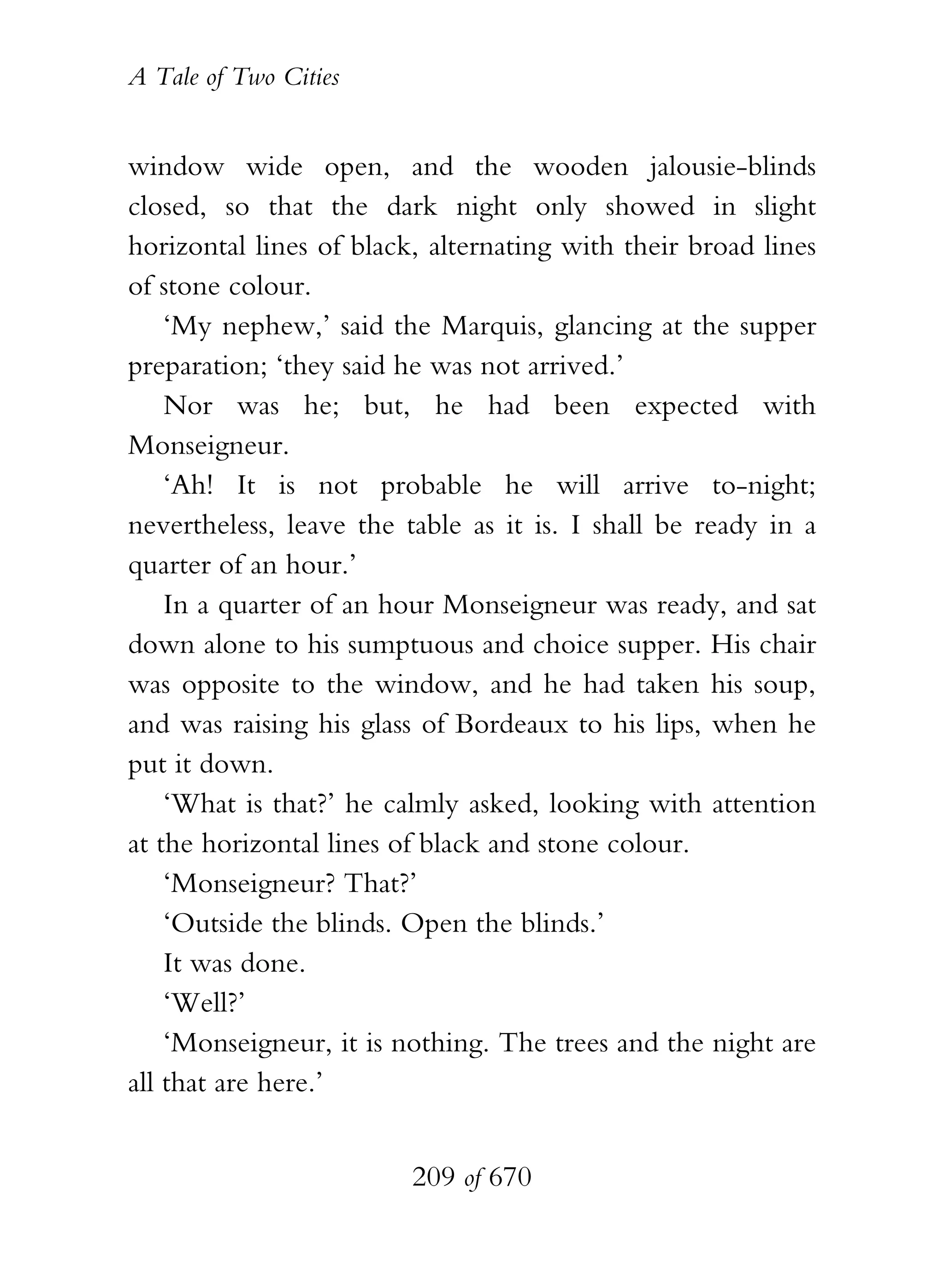 A Tale of Two Cities
209 of 670
window wide open, and the wooden jalousie-blinds
closed, so that the dark night only showed in slight
horizontal lines of black, alternating with their broad lines
of stone colour.
‘My nephew,’ said the Marquis, glancing at the supper
preparation; ‘they said he was not arrived.’
Nor was he; but, he had been expected with
Monseigneur.
‘Ah! It is not probable he will arrive to-night;
nevertheless, leave the table as it is. I shall be ready in a
quarter of an hour.’
In a quarter of an hour Monseigneur was ready, and sat
down alone to his sumptuous and choice supper. His chair
was opposite to the window, and he had taken his soup,
and was raising his glass of Bordeaux to his lips, when he
put it down.
‘What is that?’ he calmly asked, looking with attention
at the horizontal lines of black and stone colour.
‘Monseigneur? That?’
‘Outside the blinds. Open the blinds.’
It was done.
‘Well?’
‘Monseigneur, it is nothing. The trees and the night are
all that are here.’
 