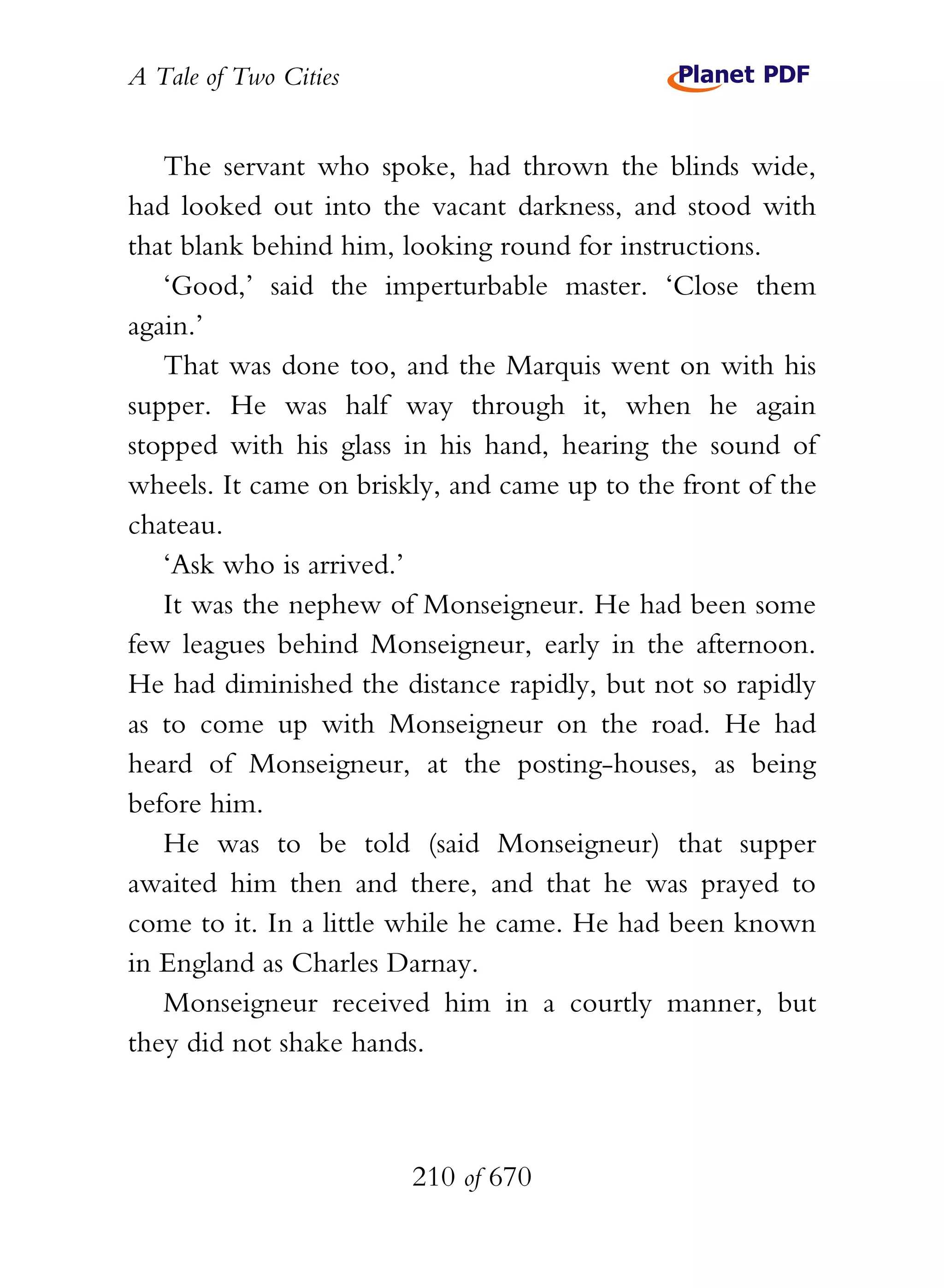 A Tale of Two Cities
210 of 670
The servant who spoke, had thrown the blinds wide,
had looked out into the vacant darkness, and stood with
that blank behind him, looking round for instructions.
‘Good,’ said the imperturbable master. ‘Close them
again.’
That was done too, and the Marquis went on with his
supper. He was half way through it, when he again
stopped with his glass in his hand, hearing the sound of
wheels. It came on briskly, and came up to the front of the
chateau.
‘Ask who is arrived.’
It was the nephew of Monseigneur. He had been some
few leagues behind Monseigneur, early in the afternoon.
He had diminished the distance rapidly, but not so rapidly
as to come up with Monseigneur on the road. He had
heard of Monseigneur, at the posting-houses, as being
before him.
He was to be told (said Monseigneur) that supper
awaited him then and there, and that he was prayed to
come to it. In a little while he came. He had been known
in England as Charles Darnay.
Monseigneur received him in a courtly manner, but
they did not shake hands.
 