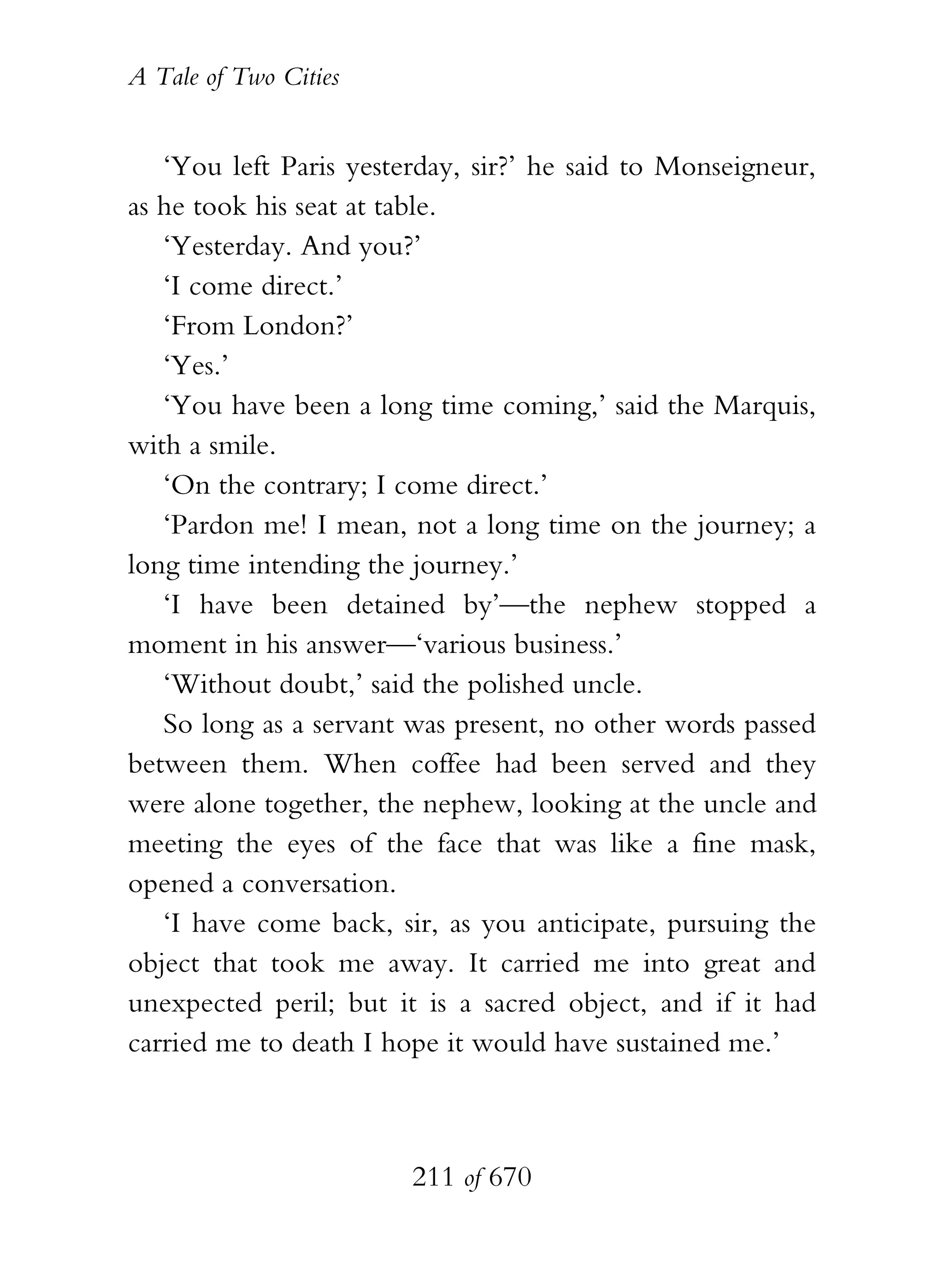 A Tale of Two Cities
211 of 670
‘You left Paris yesterday, sir?’ he said to Monseigneur,
as he took his seat at table.
‘Yesterday. And you?’
‘I come direct.’
‘From London?’
‘Yes.’
‘You have been a long time coming,’ said the Marquis,
with a smile.
‘On the contrary; I come direct.’
‘Pardon me! I mean, not a long time on the journey; a
long time intending the journey.’
‘I have been detained by’—the nephew stopped a
moment in his answer—‘various business.’
‘Without doubt,’ said the polished uncle.
So long as a servant was present, no other words passed
between them. When coffee had been served and they
were alone together, the nephew, looking at the uncle and
meeting the eyes of the face that was like a fine mask,
opened a conversation.
‘I have come back, sir, as you anticipate, pursuing the
object that took me away. It carried me into great and
unexpected peril; but it is a sacred object, and if it had
carried me to death I hope it would have sustained me.’
 