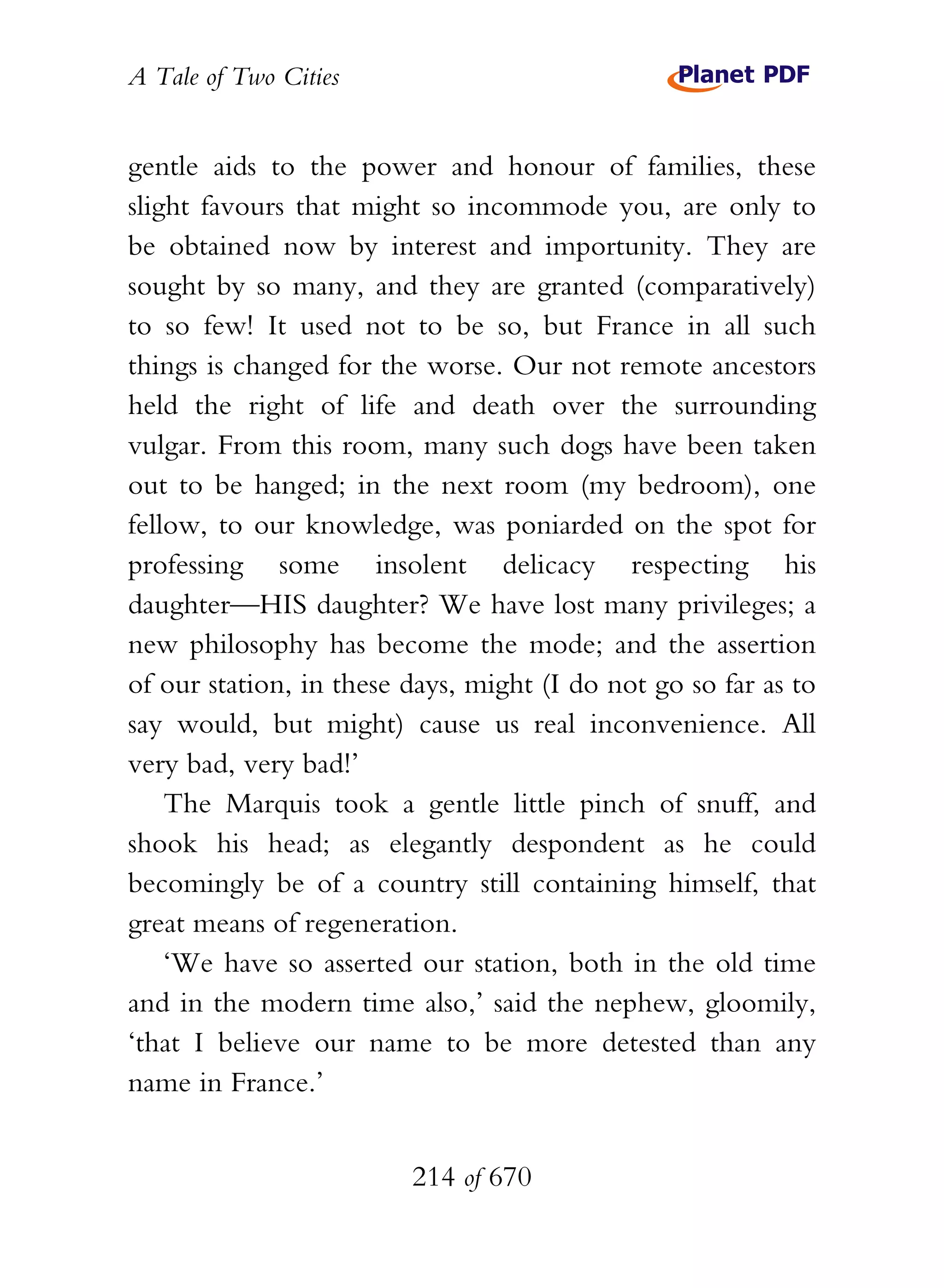 A Tale of Two Cities
214 of 670
gentle aids to the power and honour of families, these
slight favours that might so incommode you, are only to
be obtained now by interest and importunity. They are
sought by so many, and they are granted (comparatively)
to so few! It used not to be so, but France in all such
things is changed for the worse. Our not remote ancestors
held the right of life and death over the surrounding
vulgar. From this room, many such dogs have been taken
out to be hanged; in the next room (my bedroom), one
fellow, to our knowledge, was poniarded on the spot for
professing some insolent delicacy respecting his
daughter—HIS daughter? We have lost many privileges; a
new philosophy has become the mode; and the assertion
of our station, in these days, might (I do not go so far as to
say would, but might) cause us real inconvenience. All
very bad, very bad!’
The Marquis took a gentle little pinch of snuff, and
shook his head; as elegantly despondent as he could
becomingly be of a country still containing himself, that
great means of regeneration.
‘We have so asserted our station, both in the old time
and in the modern time also,’ said the nephew, gloomily,
‘that I believe our name to be more detested than any
name in France.’
 
