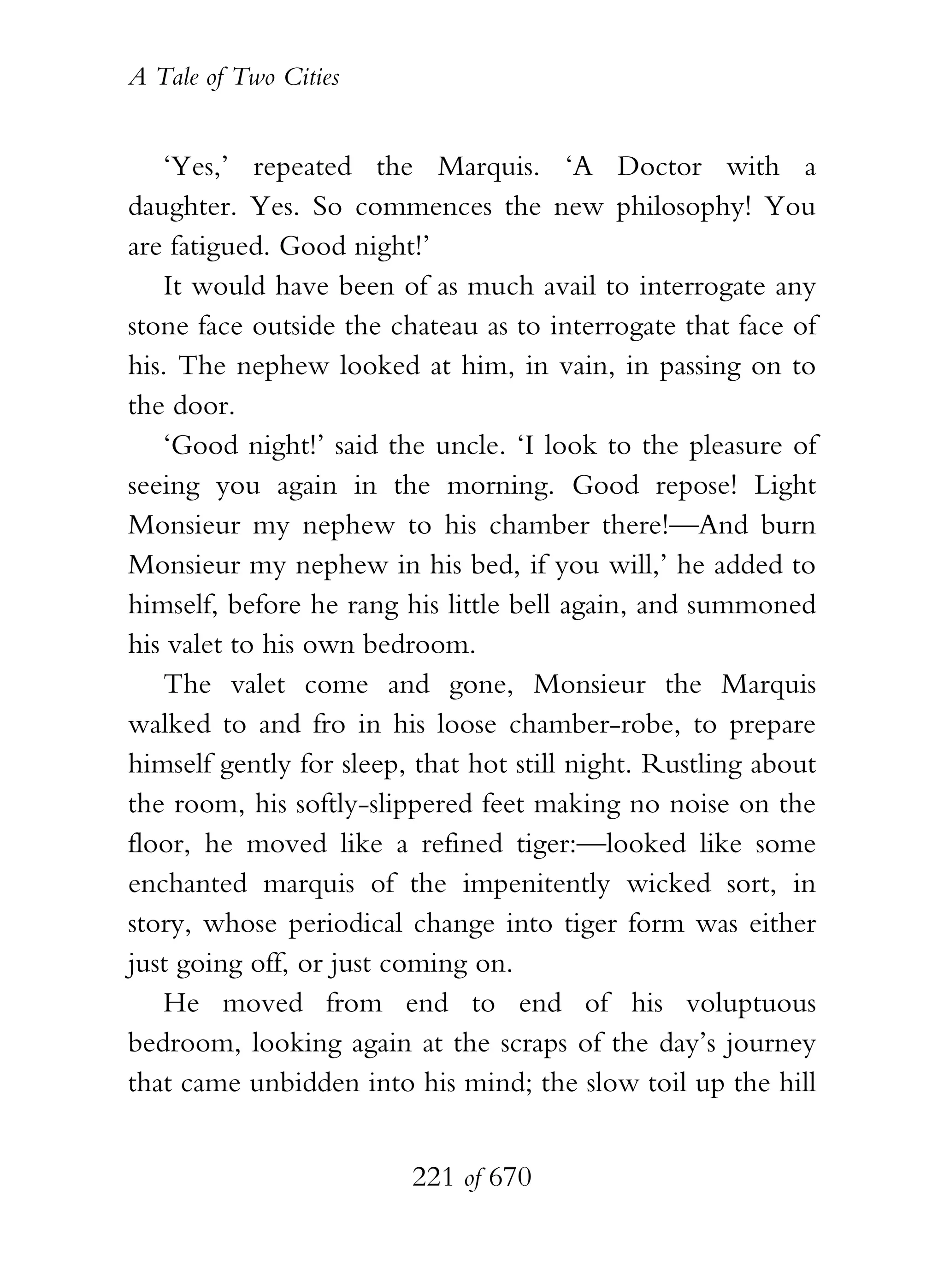 A Tale of Two Cities
221 of 670
‘Yes,’ repeated the Marquis. ‘A Doctor with a
daughter. Yes. So commences the new philosophy! You
are fatigued. Good night!’
It would have been of as much avail to interrogate any
stone face outside the chateau as to interrogate that face of
his. The nephew looked at him, in vain, in passing on to
the door.
‘Good night!’ said the uncle. ‘I look to the pleasure of
seeing you again in the morning. Good repose! Light
Monsieur my nephew to his chamber there!—And burn
Monsieur my nephew in his bed, if you will,’ he added to
himself, before he rang his little bell again, and summoned
his valet to his own bedroom.
The valet come and gone, Monsieur the Marquis
walked to and fro in his loose chamber-robe, to prepare
himself gently for sleep, that hot still night. Rustling about
the room, his softly-slippered feet making no noise on the
floor, he moved like a refined tiger:—looked like some
enchanted marquis of the impenitently wicked sort, in
story, whose periodical change into tiger form was either
just going off, or just coming on.
He moved from end to end of his voluptuous
bedroom, looking again at the scraps of the day’s journey
that came unbidden into his mind; the slow toil up the hill
 