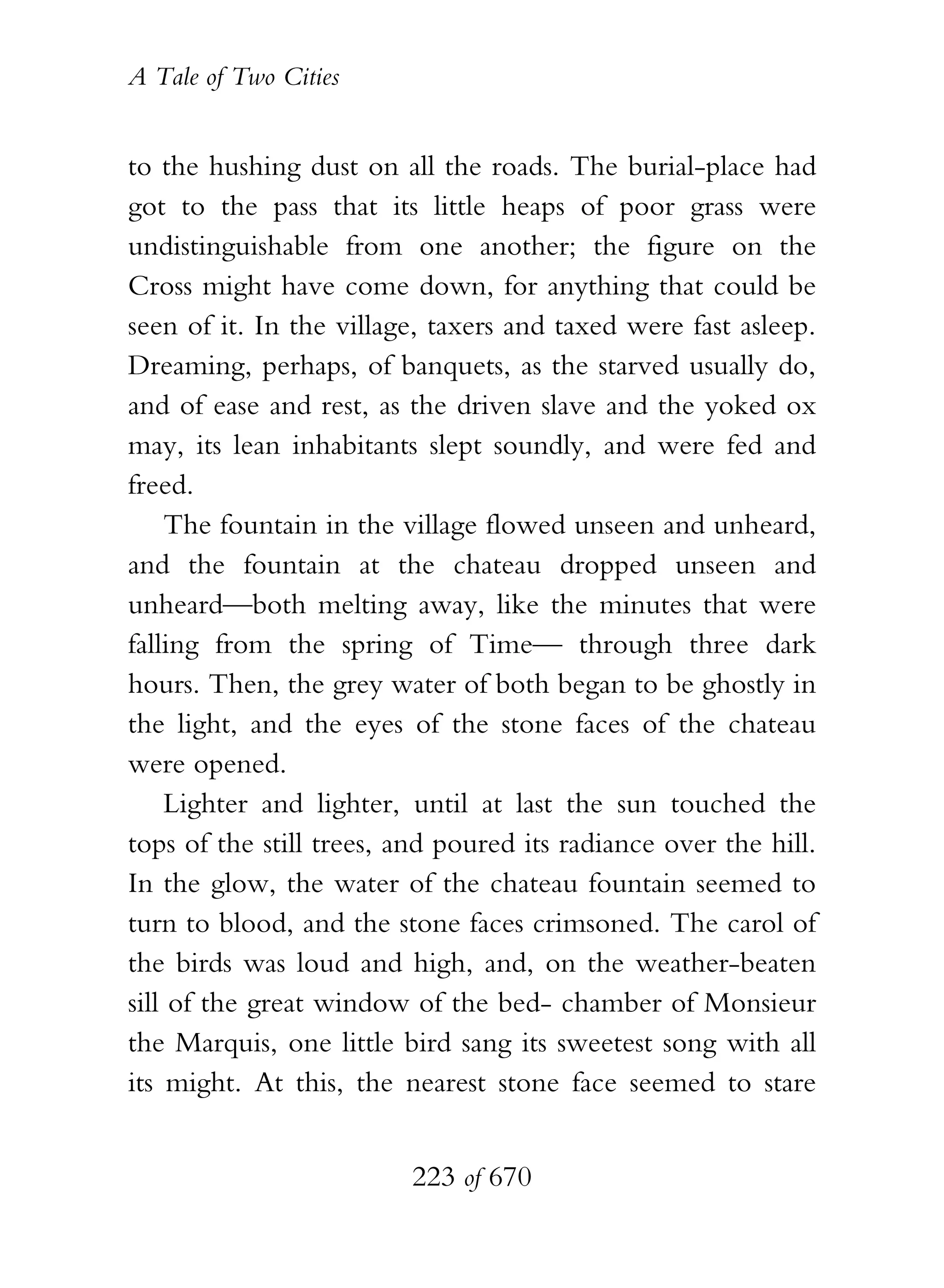A Tale of Two Cities
223 of 670
to the hushing dust on all the roads. The burial-place had
got to the pass that its little heaps of poor grass were
undistinguishable from one another; the figure on the
Cross might have come down, for anything that could be
seen of it. In the village, taxers and taxed were fast asleep.
Dreaming, perhaps, of banquets, as the starved usually do,
and of ease and rest, as the driven slave and the yoked ox
may, its lean inhabitants slept soundly, and were fed and
freed.
The fountain in the village flowed unseen and unheard,
and the fountain at the chateau dropped unseen and
unheard—both melting away, like the minutes that were
falling from the spring of Time— through three dark
hours. Then, the grey water of both began to be ghostly in
the light, and the eyes of the stone faces of the chateau
were opened.
Lighter and lighter, until at last the sun touched the
tops of the still trees, and poured its radiance over the hill.
In the glow, the water of the chateau fountain seemed to
turn to blood, and the stone faces crimsoned. The carol of
the birds was loud and high, and, on the weather-beaten
sill of the great window of the bed- chamber of Monsieur
the Marquis, one little bird sang its sweetest song with all
its might. At this, the nearest stone face seemed to stare
 