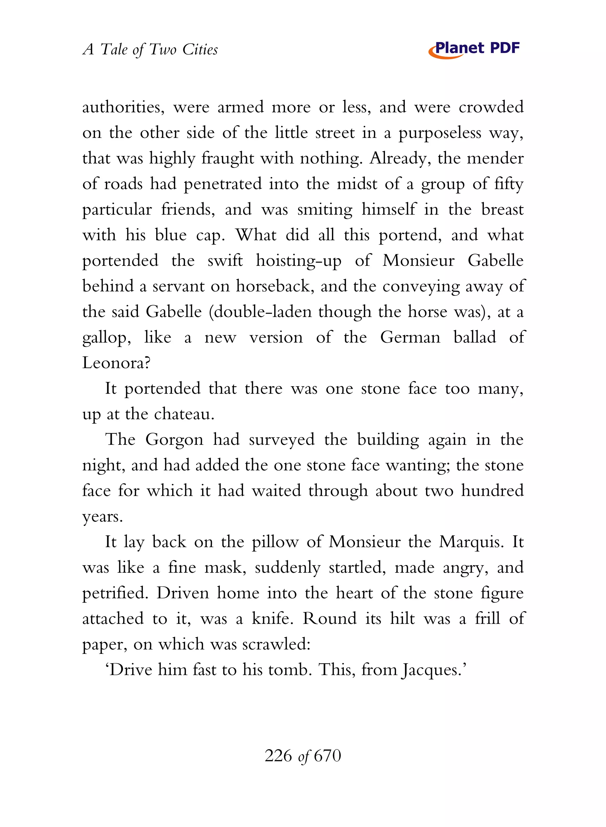 A Tale of Two Cities
226 of 670
authorities, were armed more or less, and were crowded
on the other side of the little street in a purposeless way,
that was highly fraught with nothing. Already, the mender
of roads had penetrated into the midst of a group of fifty
particular friends, and was smiting himself in the breast
with his blue cap. What did all this portend, and what
portended the swift hoisting-up of Monsieur Gabelle
behind a servant on horseback, and the conveying away of
the said Gabelle (double-laden though the horse was), at a
gallop, like a new version of the German ballad of
Leonora?
It portended that there was one stone face too many,
up at the chateau.
The Gorgon had surveyed the building again in the
night, and had added the one stone face wanting; the stone
face for which it had waited through about two hundred
years.
It lay back on the pillow of Monsieur the Marquis. It
was like a fine mask, suddenly startled, made angry, and
petrified. Driven home into the heart of the stone figure
attached to it, was a knife. Round its hilt was a frill of
paper, on which was scrawled:
‘Drive him fast to his tomb. This, from Jacques.’
 