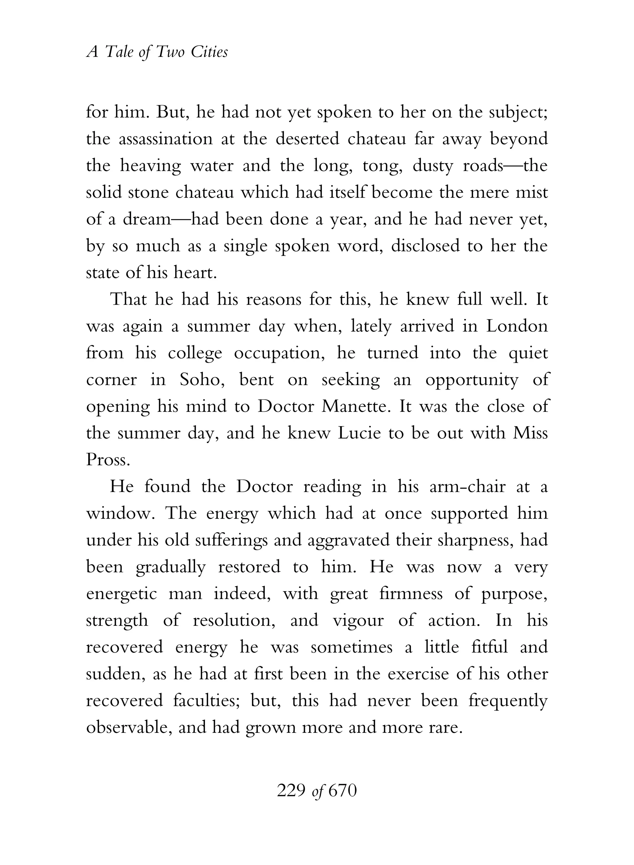 A Tale of Two Cities
229 of 670
for him. But, he had not yet spoken to her on the subject;
the assassination at the deserted chateau far away beyond
the heaving water and the long, tong, dusty roads—the
solid stone chateau which had itself become the mere mist
of a dream—had been done a year, and he had never yet,
by so much as a single spoken word, disclosed to her the
state of his heart.
That he had his reasons for this, he knew full well. It
was again a summer day when, lately arrived in London
from his college occupation, he turned into the quiet
corner in Soho, bent on seeking an opportunity of
opening his mind to Doctor Manette. It was the close of
the summer day, and he knew Lucie to be out with Miss
Pross.
He found the Doctor reading in his arm-chair at a
window. The energy which had at once supported him
under his old sufferings and aggravated their sharpness, had
been gradually restored to him. He was now a very
energetic man indeed, with great firmness of purpose,
strength of resolution, and vigour of action. In his
recovered energy he was sometimes a little fitful and
sudden, as he had at first been in the exercise of his other
recovered faculties; but, this had never been frequently
observable, and had grown more and more rare.
 