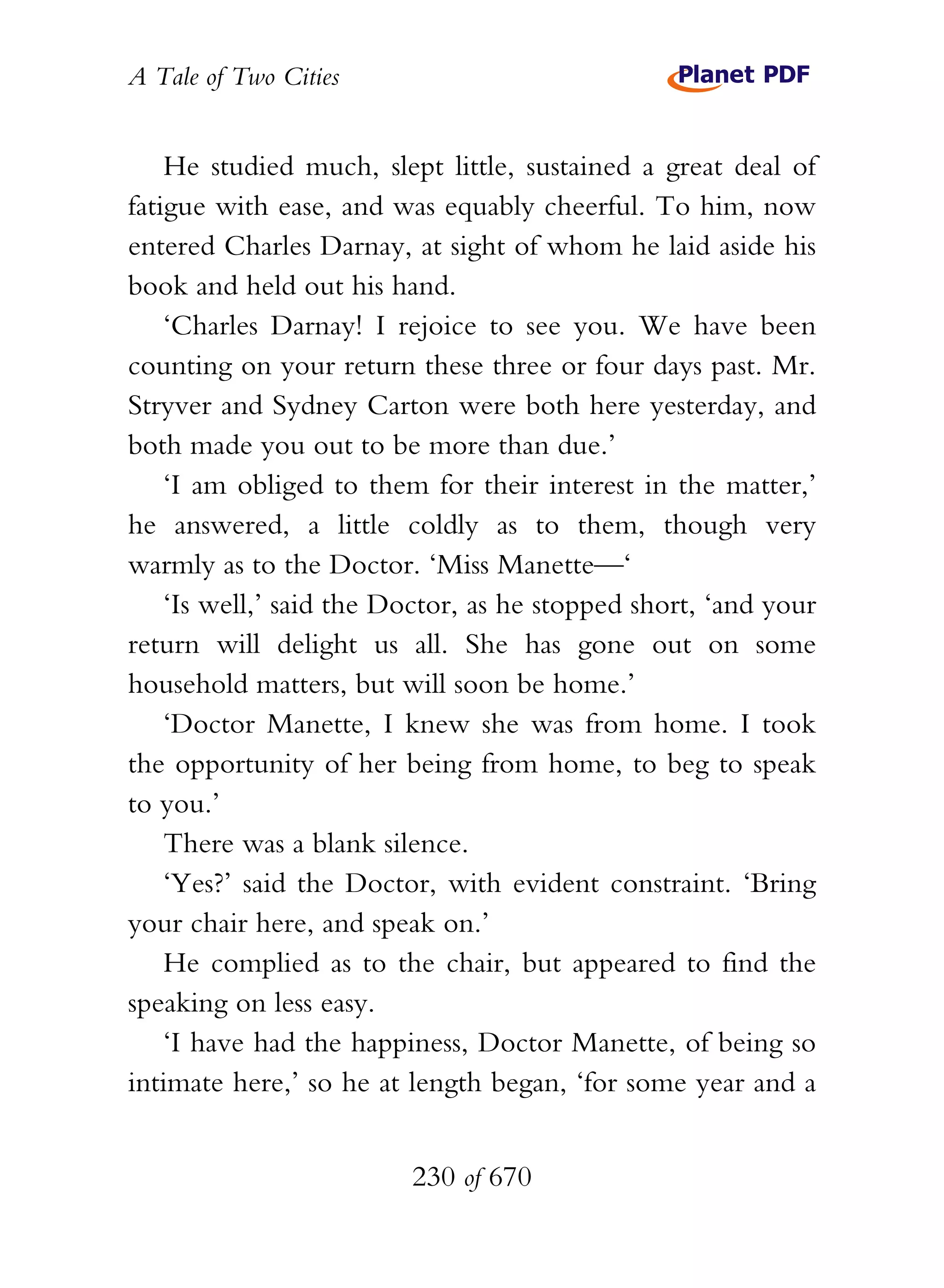 A Tale of Two Cities
230 of 670
He studied much, slept little, sustained a great deal of
fatigue with ease, and was equably cheerful. To him, now
entered Charles Darnay, at sight of whom he laid aside his
book and held out his hand.
‘Charles Darnay! I rejoice to see you. We have been
counting on your return these three or four days past. Mr.
Stryver and Sydney Carton were both here yesterday, and
both made you out to be more than due.’
‘I am obliged to them for their interest in the matter,’
he answered, a little coldly as to them, though very
warmly as to the Doctor. ‘Miss Manette—‘
‘Is well,’ said the Doctor, as he stopped short, ‘and your
return will delight us all. She has gone out on some
household matters, but will soon be home.’
‘Doctor Manette, I knew she was from home. I took
the opportunity of her being from home, to beg to speak
to you.’
There was a blank silence.
‘Yes?’ said the Doctor, with evident constraint. ‘Bring
your chair here, and speak on.’
He complied as to the chair, but appeared to find the
speaking on less easy.
‘I have had the happiness, Doctor Manette, of being so
intimate here,’ so he at length began, ‘for some year and a
 
