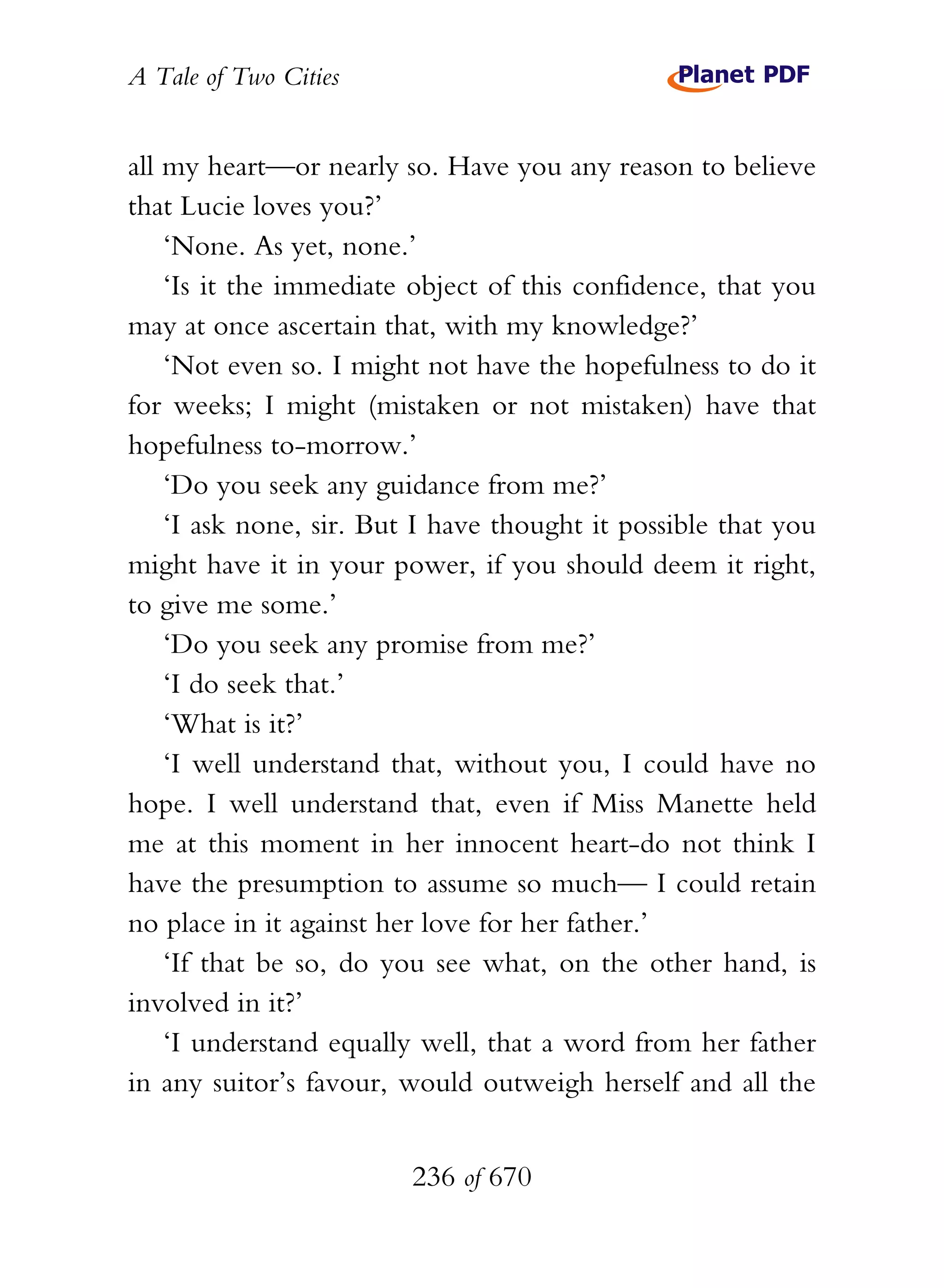 A Tale of Two Cities
236 of 670
all my heart—or nearly so. Have you any reason to believe
that Lucie loves you?’
‘None. As yet, none.’
‘Is it the immediate object of this confidence, that you
may at once ascertain that, with my knowledge?’
‘Not even so. I might not have the hopefulness to do it
for weeks; I might (mistaken or not mistaken) have that
hopefulness to-morrow.’
‘Do you seek any guidance from me?’
‘I ask none, sir. But I have thought it possible that you
might have it in your power, if you should deem it right,
to give me some.’
‘Do you seek any promise from me?’
‘I do seek that.’
‘What is it?’
‘I well understand that, without you, I could have no
hope. I well understand that, even if Miss Manette held
me at this moment in her innocent heart-do not think I
have the presumption to assume so much— I could retain
no place in it against her love for her father.’
‘If that be so, do you see what, on the other hand, is
involved in it?’
‘I understand equally well, that a word from her father
in any suitor’s favour, would outweigh herself and all the
 