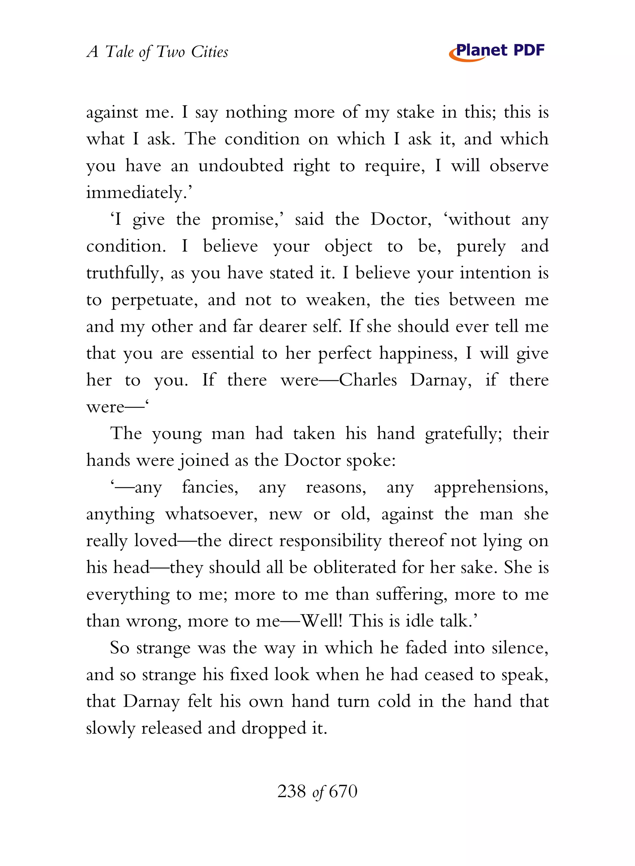 A Tale of Two Cities
238 of 670
against me. I say nothing more of my stake in this; this is
what I ask. The condition on which I ask it, and which
you have an undoubted right to require, I will observe
immediately.’
‘I give the promise,’ said the Doctor, ‘without any
condition. I believe your object to be, purely and
truthfully, as you have stated it. I believe your intention is
to perpetuate, and not to weaken, the ties between me
and my other and far dearer self. If she should ever tell me
that you are essential to her perfect happiness, I will give
her to you. If there were—Charles Darnay, if there
were—‘
The young man had taken his hand gratefully; their
hands were joined as the Doctor spoke:
‘—any fancies, any reasons, any apprehensions,
anything whatsoever, new or old, against the man she
really loved—the direct responsibility thereof not lying on
his head—they should all be obliterated for her sake. She is
everything to me; more to me than suffering, more to me
than wrong, more to me—Well! This is idle talk.’
So strange was the way in which he faded into silence,
and so strange his fixed look when he had ceased to speak,
that Darnay felt his own hand turn cold in the hand that
slowly released and dropped it.
 