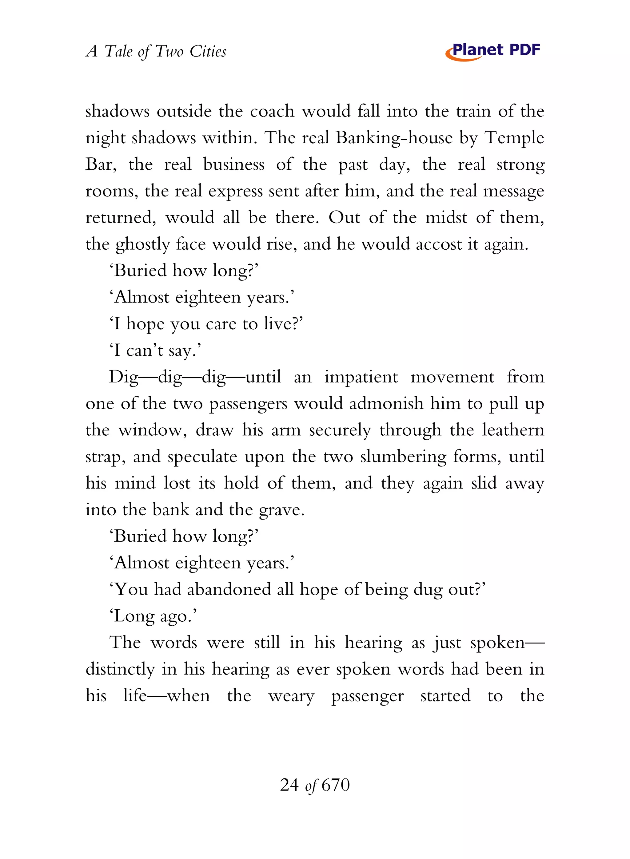 A Tale of Two Cities
24 of 670
shadows outside the coach would fall into the train of the
night shadows within. The real Banking-house by Temple
Bar, the real business of the past day, the real strong
rooms, the real express sent after him, and the real message
returned, would all be there. Out of the midst of them,
the ghostly face would rise, and he would accost it again.
‘Buried how long?’
‘Almost eighteen years.’
‘I hope you care to live?’
‘I can’t say.’
Dig—dig—dig—until an impatient movement from
one of the two passengers would admonish him to pull up
the window, draw his arm securely through the leathern
strap, and speculate upon the two slumbering forms, until
his mind lost its hold of them, and they again slid away
into the bank and the grave.
‘Buried how long?’
‘Almost eighteen years.’
‘You had abandoned all hope of being dug out?’
‘Long ago.’
The words were still in his hearing as just spoken—
distinctly in his hearing as ever spoken words had been in
his life—when the weary passenger started to the
 