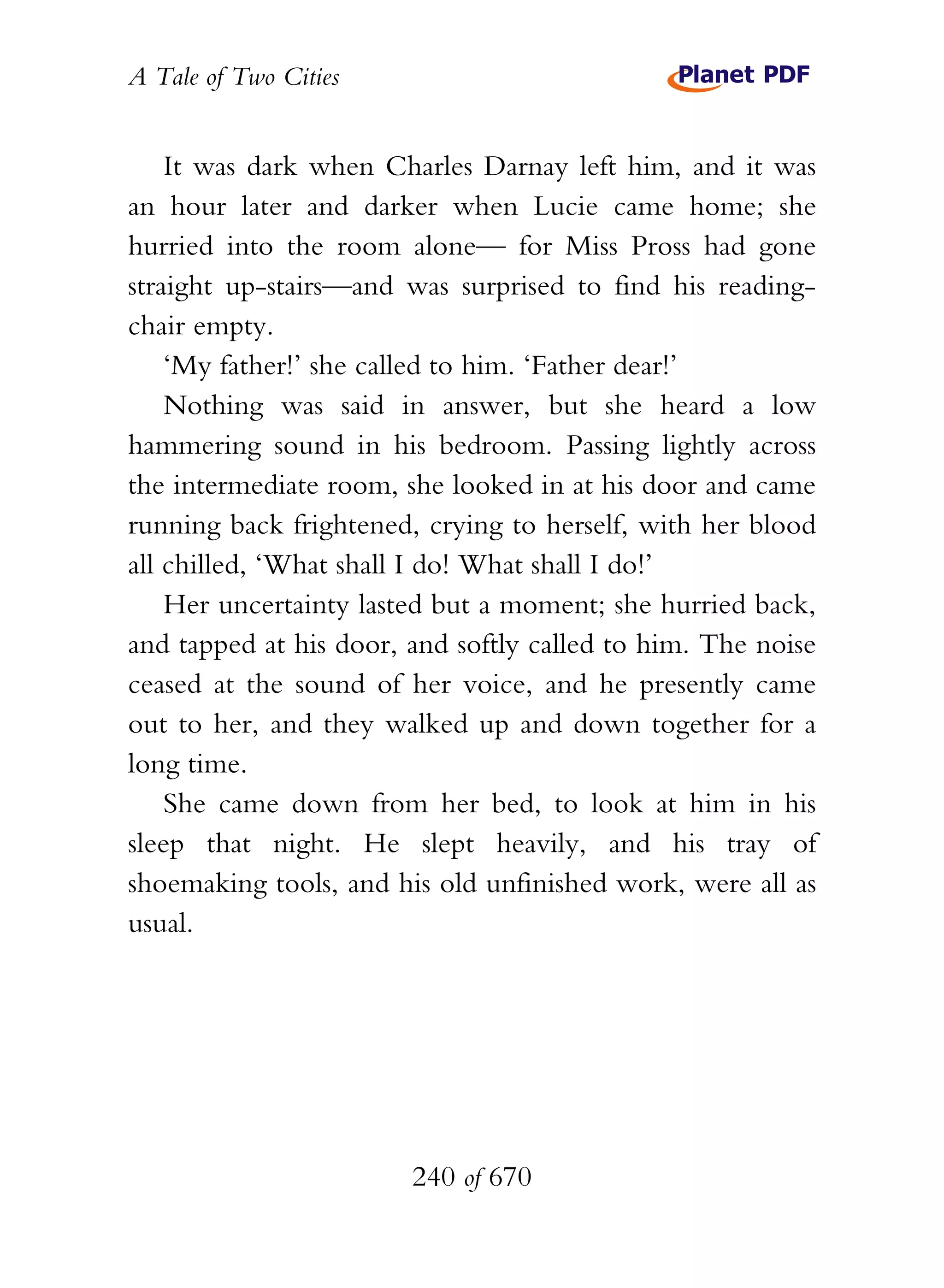 A Tale of Two Cities
240 of 670
It was dark when Charles Darnay left him, and it was
an hour later and darker when Lucie came home; she
hurried into the room alone— for Miss Pross had gone
straight up-stairs—and was surprised to find his reading-
chair empty.
‘My father!’ she called to him. ‘Father dear!’
Nothing was said in answer, but she heard a low
hammering sound in his bedroom. Passing lightly across
the intermediate room, she looked in at his door and came
running back frightened, crying to herself, with her blood
all chilled, ‘What shall I do! What shall I do!’
Her uncertainty lasted but a moment; she hurried back,
and tapped at his door, and softly called to him. The noise
ceased at the sound of her voice, and he presently came
out to her, and they walked up and down together for a
long time.
She came down from her bed, to look at him in his
sleep that night. He slept heavily, and his tray of
shoemaking tools, and his old unfinished work, were all as
usual.
 