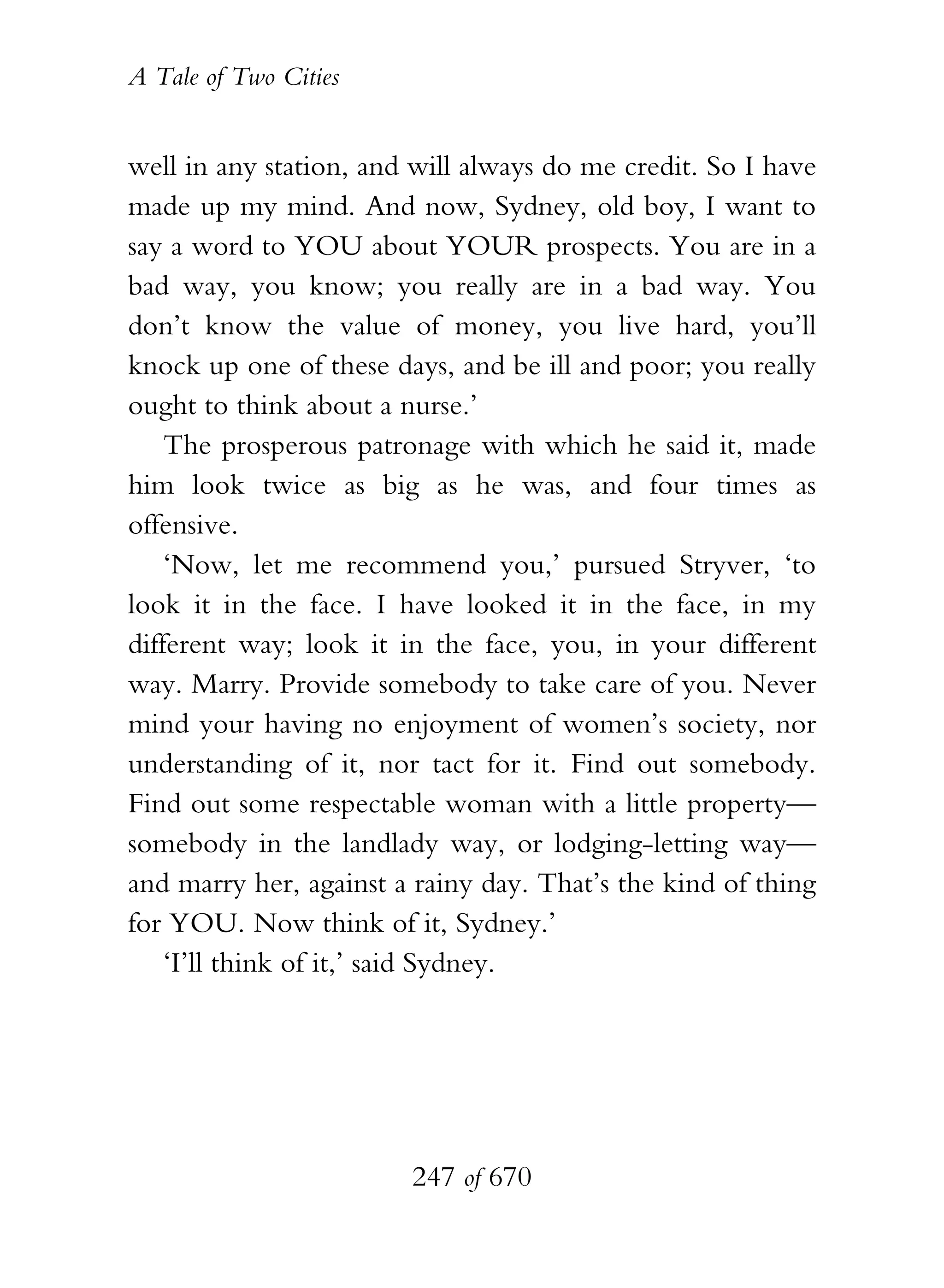 A Tale of Two Cities
247 of 670
well in any station, and will always do me credit. So I have
made up my mind. And now, Sydney, old boy, I want to
say a word to YOU about YOUR prospects. You are in a
bad way, you know; you really are in a bad way. You
don’t know the value of money, you live hard, you’ll
knock up one of these days, and be ill and poor; you really
ought to think about a nurse.’
The prosperous patronage with which he said it, made
him look twice as big as he was, and four times as
offensive.
‘Now, let me recommend you,’ pursued Stryver, ‘to
look it in the face. I have looked it in the face, in my
different way; look it in the face, you, in your different
way. Marry. Provide somebody to take care of you. Never
mind your having no enjoyment of women’s society, nor
understanding of it, nor tact for it. Find out somebody.
Find out some respectable woman with a little property—
somebody in the landlady way, or lodging-letting way—
and marry her, against a rainy day. That’s the kind of thing
for YOU. Now think of it, Sydney.’
‘I’ll think of it,’ said Sydney.
 