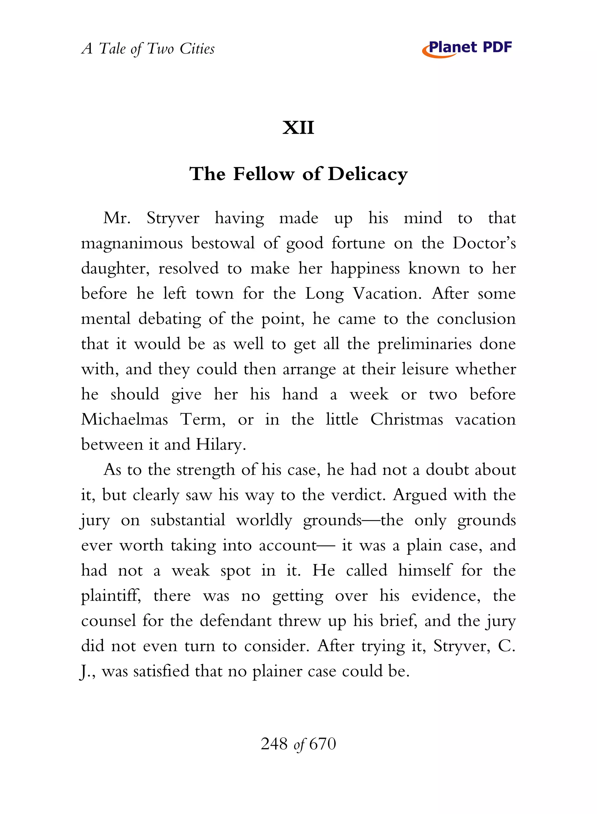 A Tale of Two Cities
248 of 670
XII
The Fellow of Delicacy
Mr. Stryver having made up his mind to that
magnanimous bestowal of good fortune on the Doctor’s
daughter, resolved to make her happiness known to her
before he left town for the Long Vacation. After some
mental debating of the point, he came to the conclusion
that it would be as well to get all the preliminaries done
with, and they could then arrange at their leisure whether
he should give her his hand a week or two before
Michaelmas Term, or in the little Christmas vacation
between it and Hilary.
As to the strength of his case, he had not a doubt about
it, but clearly saw his way to the verdict. Argued with the
jury on substantial worldly grounds—the only grounds
ever worth taking into account— it was a plain case, and
had not a weak spot in it. He called himself for the
plaintiff, there was no getting over his evidence, the
counsel for the defendant threw up his brief, and the jury
did not even turn to consider. After trying it, Stryver, C.
J., was satisfied that no plainer case could be.
 