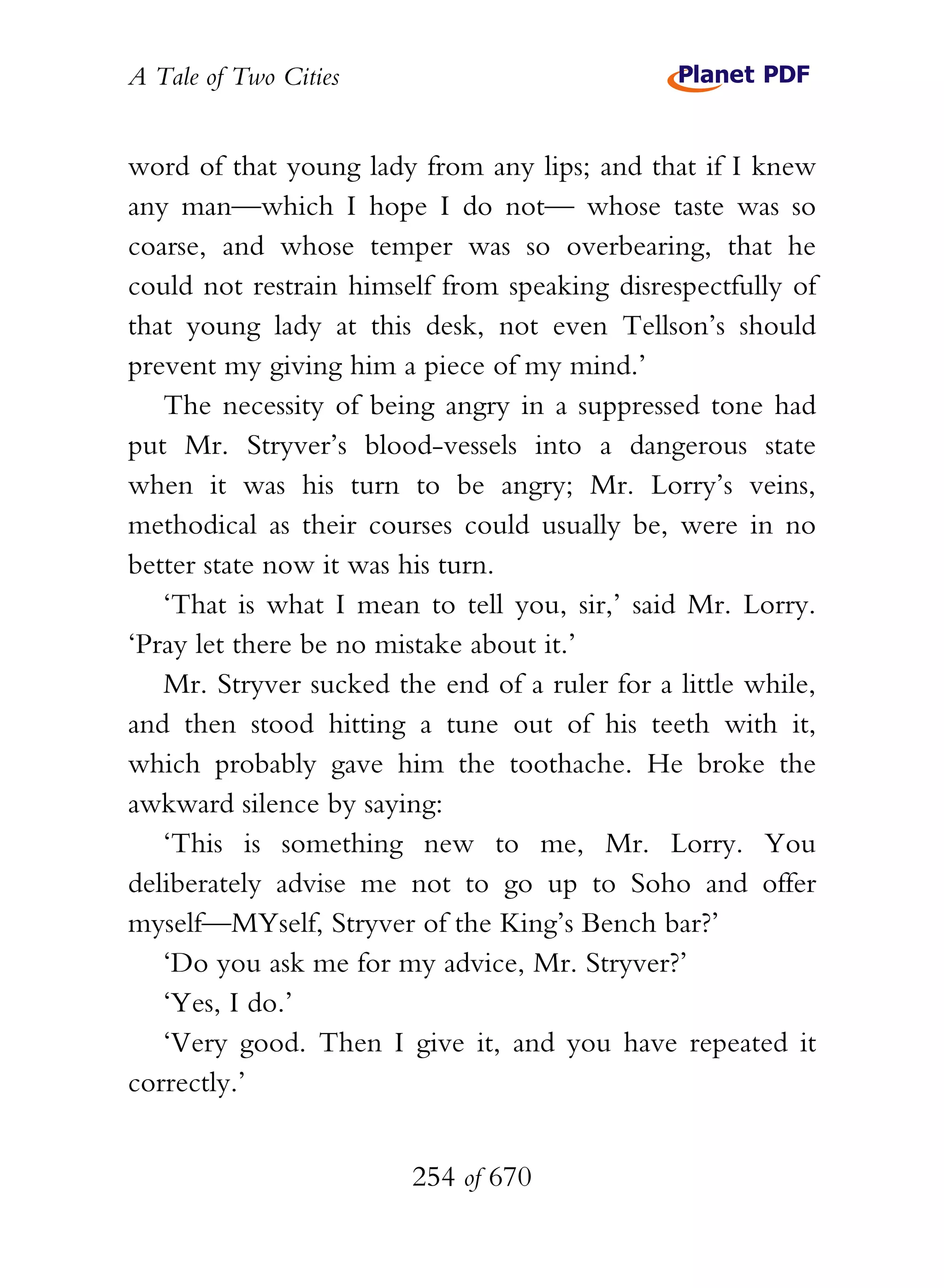 A Tale of Two Cities
254 of 670
word of that young lady from any lips; and that if I knew
any man—which I hope I do not— whose taste was so
coarse, and whose temper was so overbearing, that he
could not restrain himself from speaking disrespectfully of
that young lady at this desk, not even Tellson’s should
prevent my giving him a piece of my mind.’
The necessity of being angry in a suppressed tone had
put Mr. Stryver’s blood-vessels into a dangerous state
when it was his turn to be angry; Mr. Lorry’s veins,
methodical as their courses could usually be, were in no
better state now it was his turn.
‘That is what I mean to tell you, sir,’ said Mr. Lorry.
‘Pray let there be no mistake about it.’
Mr. Stryver sucked the end of a ruler for a little while,
and then stood hitting a tune out of his teeth with it,
which probably gave him the toothache. He broke the
awkward silence by saying:
‘This is something new to me, Mr. Lorry. You
deliberately advise me not to go up to Soho and offer
myself—MYself, Stryver of the King’s Bench bar?’
‘Do you ask me for my advice, Mr. Stryver?’
‘Yes, I do.’
‘Very good. Then I give it, and you have repeated it
correctly.’
 