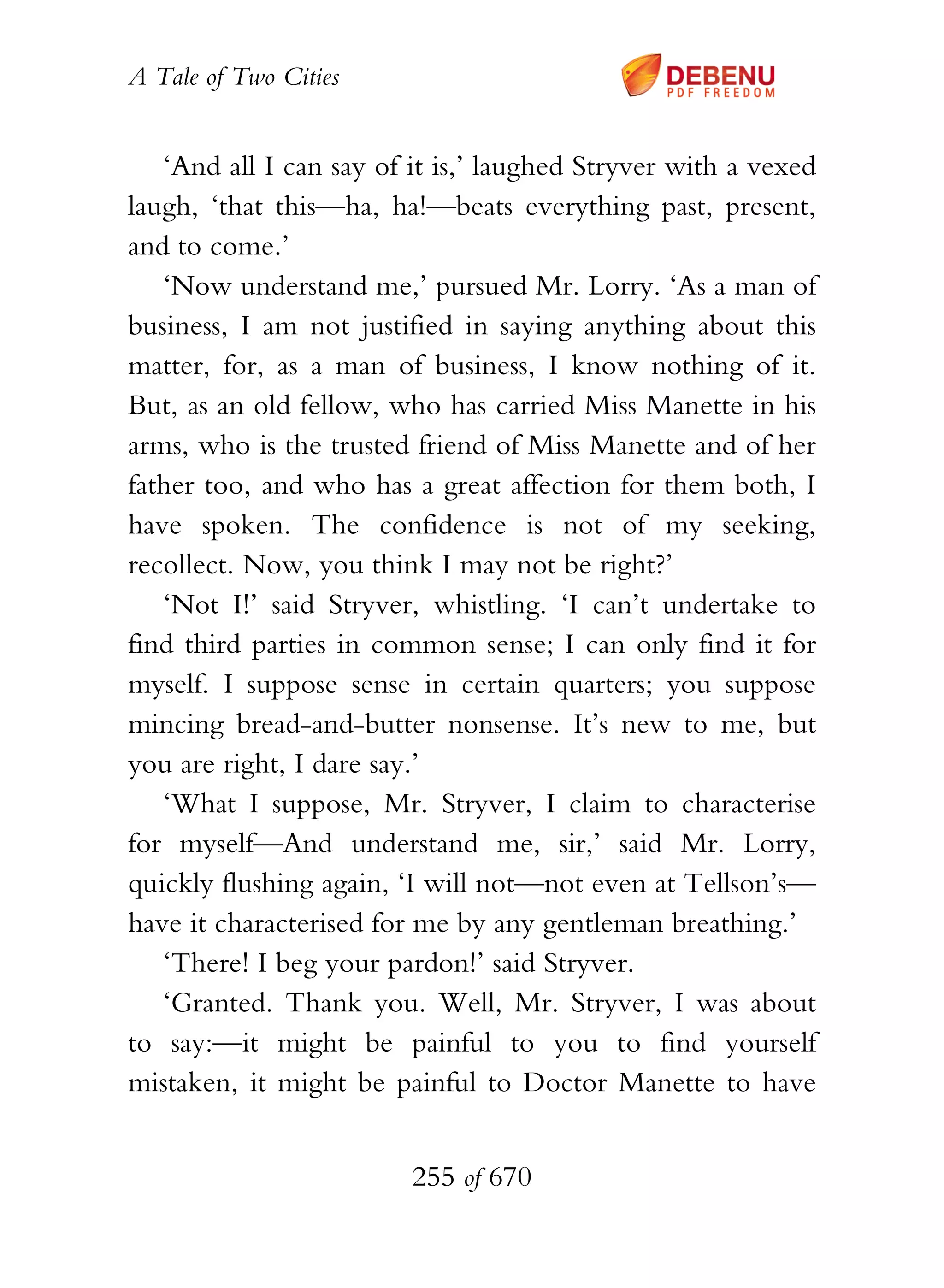 A Tale of Two Cities
255 of 670
‘And all I can say of it is,’ laughed Stryver with a vexed
laugh, ‘that this—ha, ha!—beats everything past, present,
and to come.’
‘Now understand me,’ pursued Mr. Lorry. ‘As a man of
business, I am not justified in saying anything about this
matter, for, as a man of business, I know nothing of it.
But, as an old fellow, who has carried Miss Manette in his
arms, who is the trusted friend of Miss Manette and of her
father too, and who has a great affection for them both, I
have spoken. The confidence is not of my seeking,
recollect. Now, you think I may not be right?’
‘Not I!’ said Stryver, whistling. ‘I can’t undertake to
find third parties in common sense; I can only find it for
myself. I suppose sense in certain quarters; you suppose
mincing bread-and-butter nonsense. It’s new to me, but
you are right, I dare say.’
‘What I suppose, Mr. Stryver, I claim to characterise
for myself—And understand me, sir,’ said Mr. Lorry,
quickly flushing again, ‘I will not—not even at Tellson’s—
have it characterised for me by any gentleman breathing.’
‘There! I beg your pardon!’ said Stryver.
‘Granted. Thank you. Well, Mr. Stryver, I was about
to say:—it might be painful to you to find yourself
mistaken, it might be painful to Doctor Manette to have
 