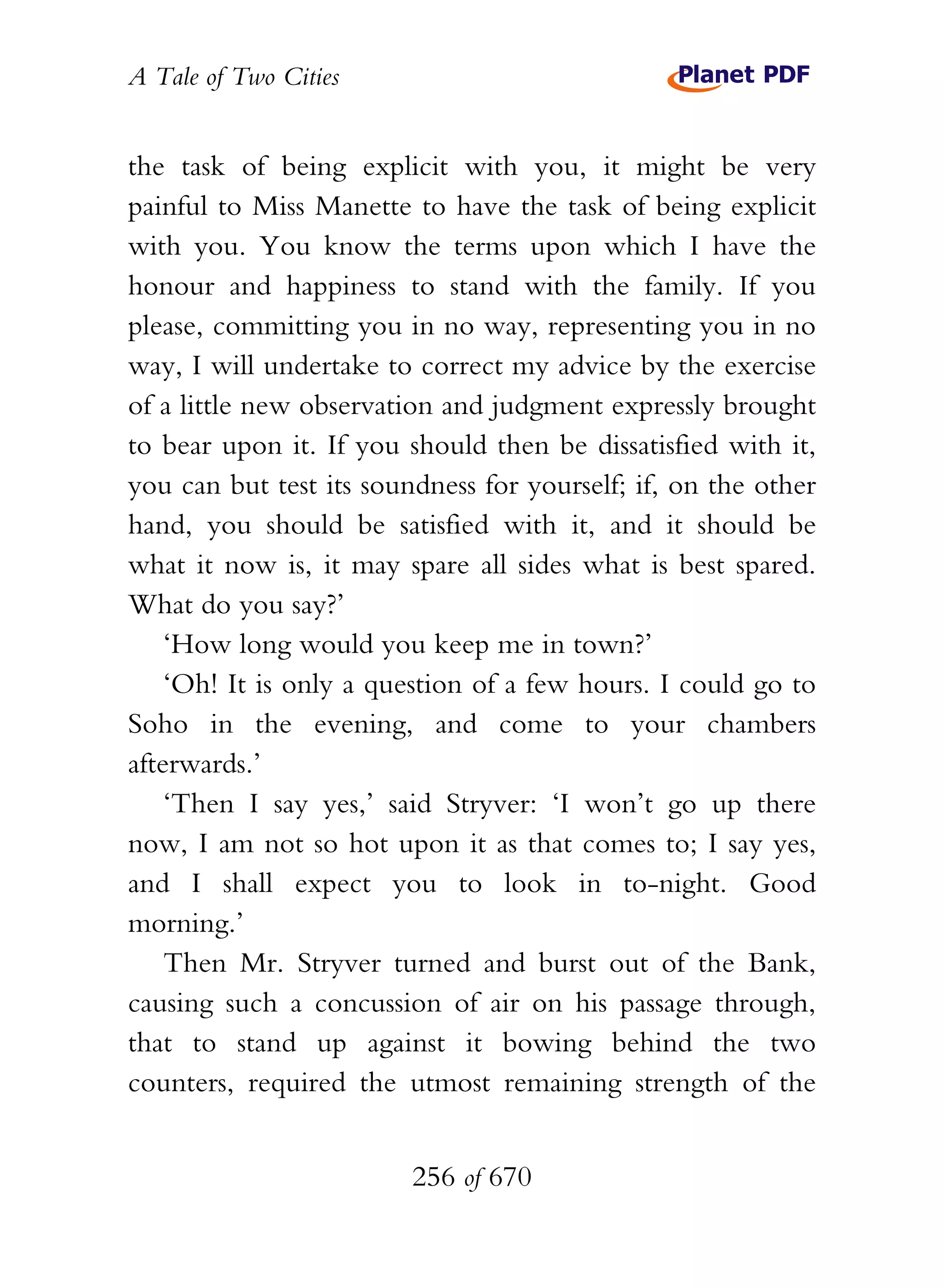A Tale of Two Cities
256 of 670
the task of being explicit with you, it might be very
painful to Miss Manette to have the task of being explicit
with you. You know the terms upon which I have the
honour and happiness to stand with the family. If you
please, committing you in no way, representing you in no
way, I will undertake to correct my advice by the exercise
of a little new observation and judgment expressly brought
to bear upon it. If you should then be dissatisfied with it,
you can but test its soundness for yourself; if, on the other
hand, you should be satisfied with it, and it should be
what it now is, it may spare all sides what is best spared.
What do you say?’
‘How long would you keep me in town?’
‘Oh! It is only a question of a few hours. I could go to
Soho in the evening, and come to your chambers
afterwards.’
‘Then I say yes,’ said Stryver: ‘I won’t go up there
now, I am not so hot upon it as that comes to; I say yes,
and I shall expect you to look in to-night. Good
morning.’
Then Mr. Stryver turned and burst out of the Bank,
causing such a concussion of air on his passage through,
that to stand up against it bowing behind the two
counters, required the utmost remaining strength of the
 