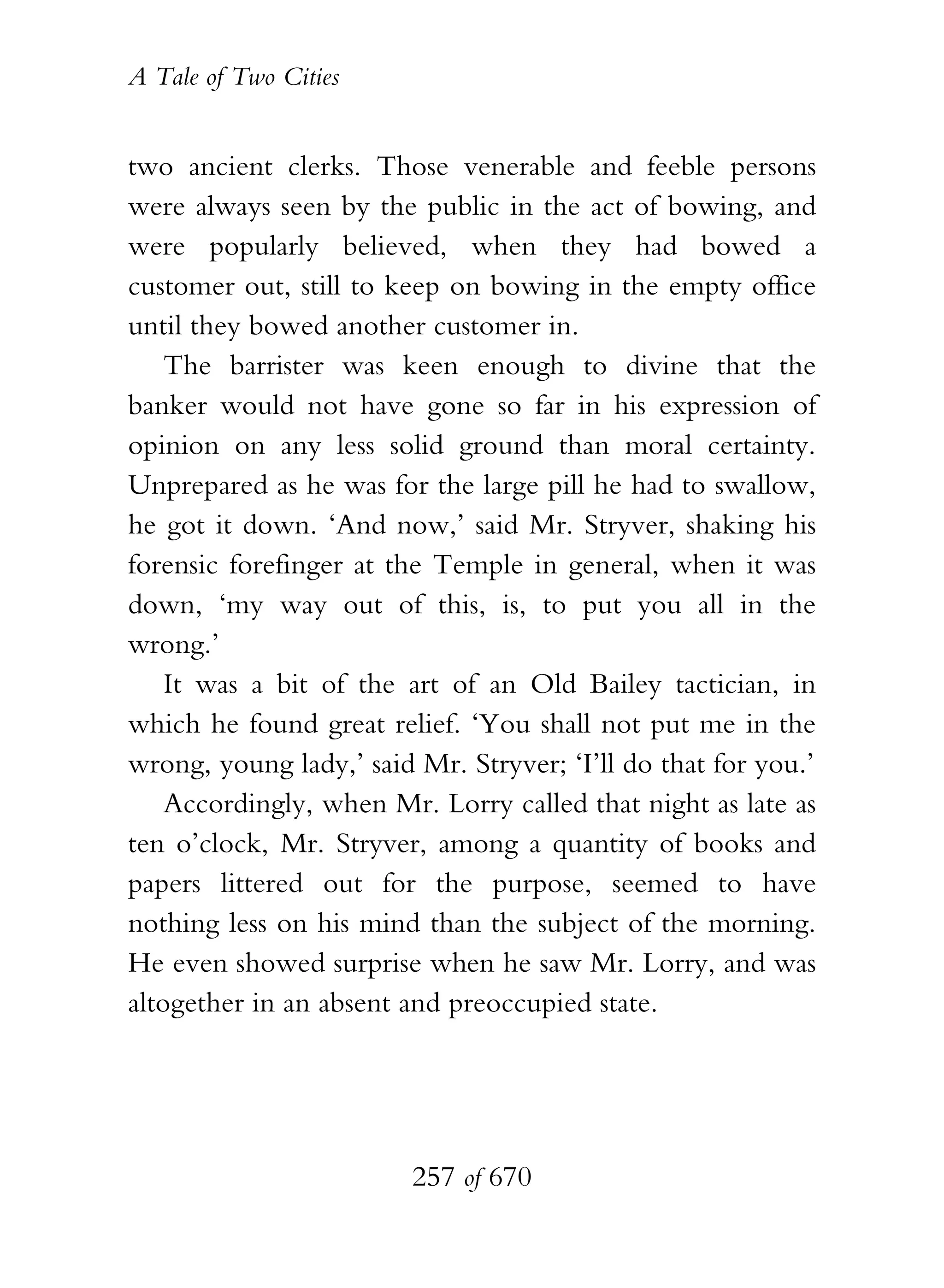 A Tale of Two Cities
257 of 670
two ancient clerks. Those venerable and feeble persons
were always seen by the public in the act of bowing, and
were popularly believed, when they had bowed a
customer out, still to keep on bowing in the empty office
until they bowed another customer in.
The barrister was keen enough to divine that the
banker would not have gone so far in his expression of
opinion on any less solid ground than moral certainty.
Unprepared as he was for the large pill he had to swallow,
he got it down. ‘And now,’ said Mr. Stryver, shaking his
forensic forefinger at the Temple in general, when it was
down, ‘my way out of this, is, to put you all in the
wrong.’
It was a bit of the art of an Old Bailey tactician, in
which he found great relief. ‘You shall not put me in the
wrong, young lady,’ said Mr. Stryver; ‘I’ll do that for you.’
Accordingly, when Mr. Lorry called that night as late as
ten o’clock, Mr. Stryver, among a quantity of books and
papers littered out for the purpose, seemed to have
nothing less on his mind than the subject of the morning.
He even showed surprise when he saw Mr. Lorry, and was
altogether in an absent and preoccupied state.
 