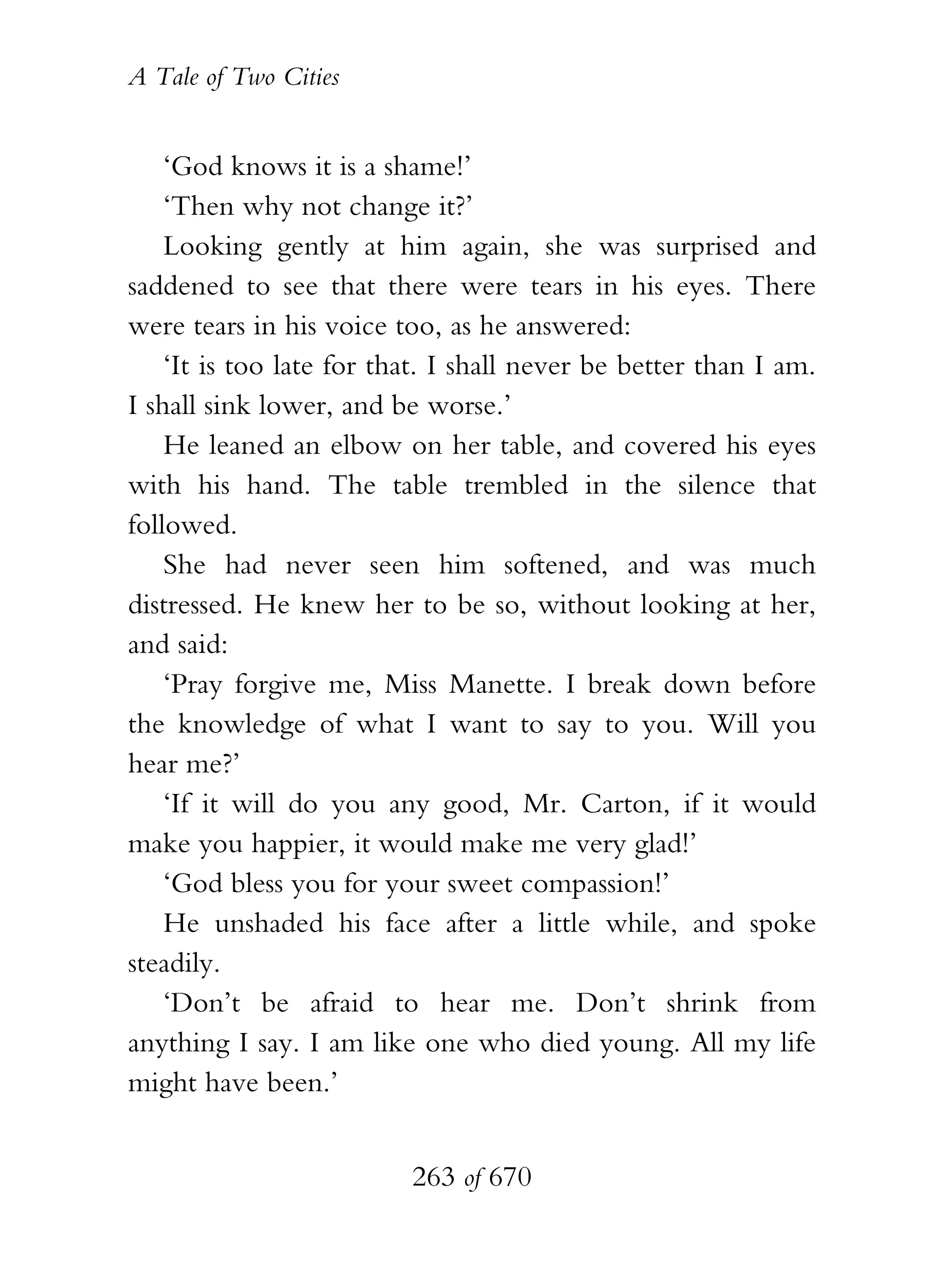 A Tale of Two Cities
263 of 670
‘God knows it is a shame!’
‘Then why not change it?’
Looking gently at him again, she was surprised and
saddened to see that there were tears in his eyes. There
were tears in his voice too, as he answered:
‘It is too late for that. I shall never be better than I am.
I shall sink lower, and be worse.’
He leaned an elbow on her table, and covered his eyes
with his hand. The table trembled in the silence that
followed.
She had never seen him softened, and was much
distressed. He knew her to be so, without looking at her,
and said:
‘Pray forgive me, Miss Manette. I break down before
the knowledge of what I want to say to you. Will you
hear me?’
‘If it will do you any good, Mr. Carton, if it would
make you happier, it would make me very glad!’
‘God bless you for your sweet compassion!’
He unshaded his face after a little while, and spoke
steadily.
‘Don’t be afraid to hear me. Don’t shrink from
anything I say. I am like one who died young. All my life
might have been.’
 