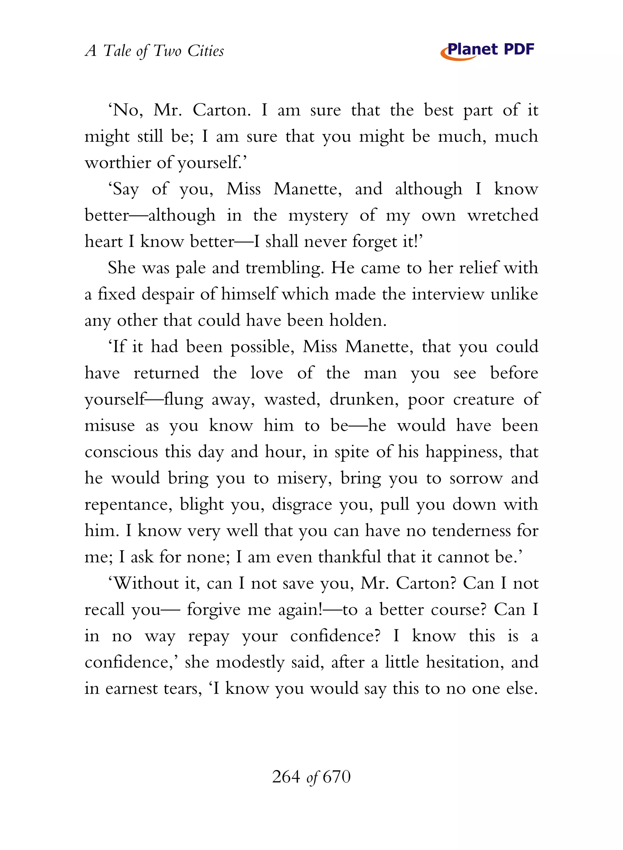 A Tale of Two Cities
264 of 670
‘No, Mr. Carton. I am sure that the best part of it
might still be; I am sure that you might be much, much
worthier of yourself.’
‘Say of you, Miss Manette, and although I know
better—although in the mystery of my own wretched
heart I know better—I shall never forget it!’
She was pale and trembling. He came to her relief with
a fixed despair of himself which made the interview unlike
any other that could have been holden.
‘If it had been possible, Miss Manette, that you could
have returned the love of the man you see before
yourself—flung away, wasted, drunken, poor creature of
misuse as you know him to be—he would have been
conscious this day and hour, in spite of his happiness, that
he would bring you to misery, bring you to sorrow and
repentance, blight you, disgrace you, pull you down with
him. I know very well that you can have no tenderness for
me; I ask for none; I am even thankful that it cannot be.’
‘Without it, can I not save you, Mr. Carton? Can I not
recall you— forgive me again!—to a better course? Can I
in no way repay your confidence? I know this is a
confidence,’ she modestly said, after a little hesitation, and
in earnest tears, ‘I know you would say this to no one else.
 