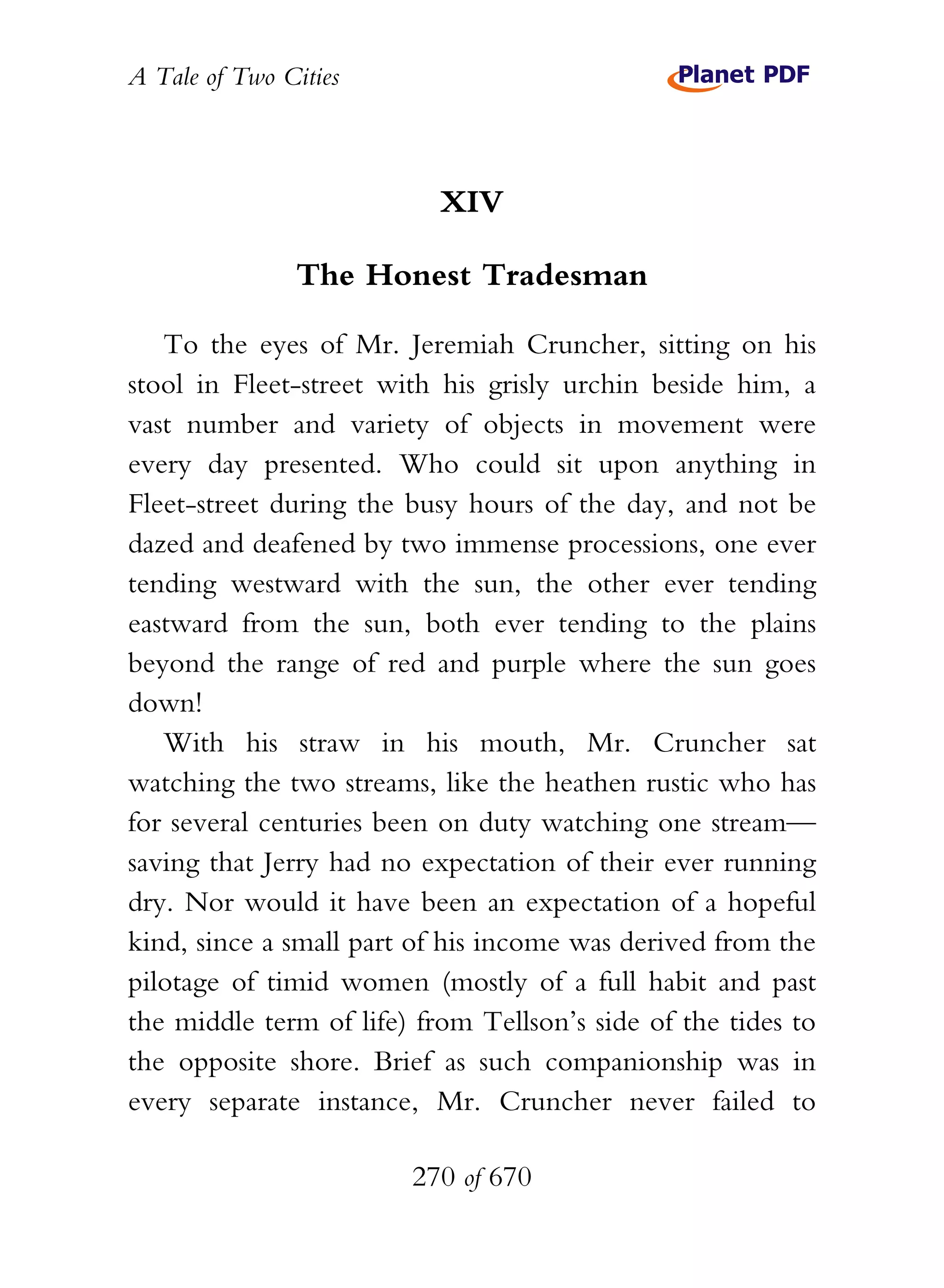 A Tale of Two Cities
270 of 670
XIV
The Honest Tradesman
To the eyes of Mr. Jeremiah Cruncher, sitting on his
stool in Fleet-street with his grisly urchin beside him, a
vast number and variety of objects in movement were
every day presented. Who could sit upon anything in
Fleet-street during the busy hours of the day, and not be
dazed and deafened by two immense processions, one ever
tending westward with the sun, the other ever tending
eastward from the sun, both ever tending to the plains
beyond the range of red and purple where the sun goes
down!
With his straw in his mouth, Mr. Cruncher sat
watching the two streams, like the heathen rustic who has
for several centuries been on duty watching one stream—
saving that Jerry had no expectation of their ever running
dry. Nor would it have been an expectation of a hopeful
kind, since a small part of his income was derived from the
pilotage of timid women (mostly of a full habit and past
the middle term of life) from Tellson’s side of the tides to
the opposite shore. Brief as such companionship was in
every separate instance, Mr. Cruncher never failed to
 