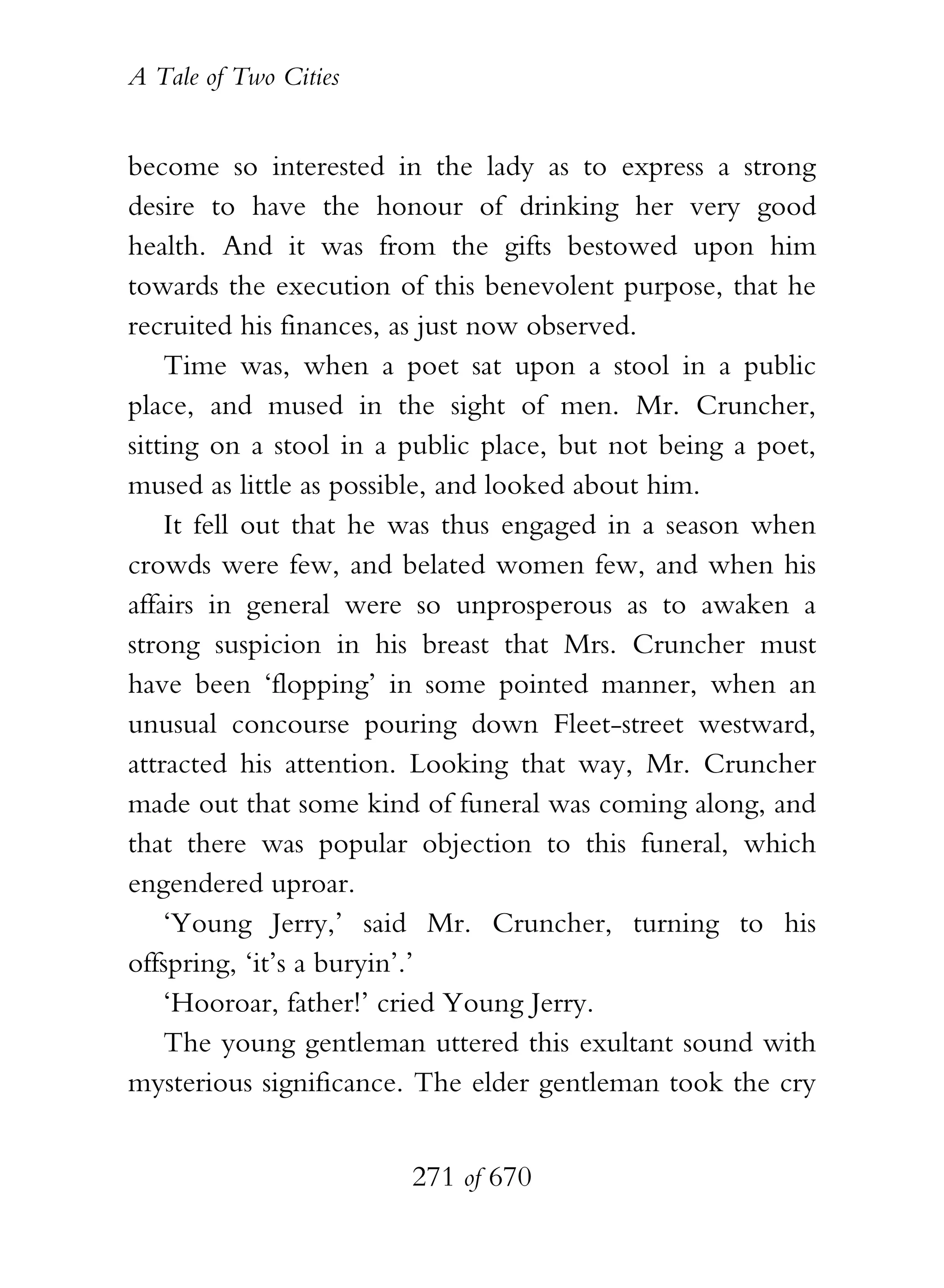 A Tale of Two Cities
271 of 670
become so interested in the lady as to express a strong
desire to have the honour of drinking her very good
health. And it was from the gifts bestowed upon him
towards the execution of this benevolent purpose, that he
recruited his finances, as just now observed.
Time was, when a poet sat upon a stool in a public
place, and mused in the sight of men. Mr. Cruncher,
sitting on a stool in a public place, but not being a poet,
mused as little as possible, and looked about him.
It fell out that he was thus engaged in a season when
crowds were few, and belated women few, and when his
affairs in general were so unprosperous as to awaken a
strong suspicion in his breast that Mrs. Cruncher must
have been ‘flopping’ in some pointed manner, when an
unusual concourse pouring down Fleet-street westward,
attracted his attention. Looking that way, Mr. Cruncher
made out that some kind of funeral was coming along, and
that there was popular objection to this funeral, which
engendered uproar.
‘Young Jerry,’ said Mr. Cruncher, turning to his
offspring, ‘it’s a buryin’.’
‘Hooroar, father!’ cried Young Jerry.
The young gentleman uttered this exultant sound with
mysterious significance. The elder gentleman took the cry
 