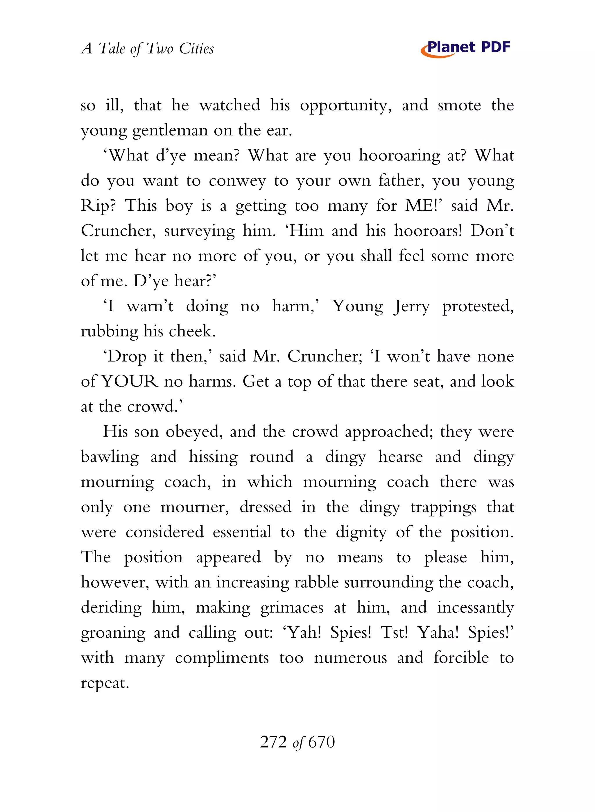 A Tale of Two Cities
272 of 670
so ill, that he watched his opportunity, and smote the
young gentleman on the ear.
‘What d’ye mean? What are you hooroaring at? What
do you want to conwey to your own father, you young
Rip? This boy is a getting too many for ME!’ said Mr.
Cruncher, surveying him. ‘Him and his hooroars! Don’t
let me hear no more of you, or you shall feel some more
of me. D’ye hear?’
‘I warn’t doing no harm,’ Young Jerry protested,
rubbing his cheek.
‘Drop it then,’ said Mr. Cruncher; ‘I won’t have none
of YOUR no harms. Get a top of that there seat, and look
at the crowd.’
His son obeyed, and the crowd approached; they were
bawling and hissing round a dingy hearse and dingy
mourning coach, in which mourning coach there was
only one mourner, dressed in the dingy trappings that
were considered essential to the dignity of the position.
The position appeared by no means to please him,
however, with an increasing rabble surrounding the coach,
deriding him, making grimaces at him, and incessantly
groaning and calling out: ‘Yah! Spies! Tst! Yaha! Spies!’
with many compliments too numerous and forcible to
repeat.
 