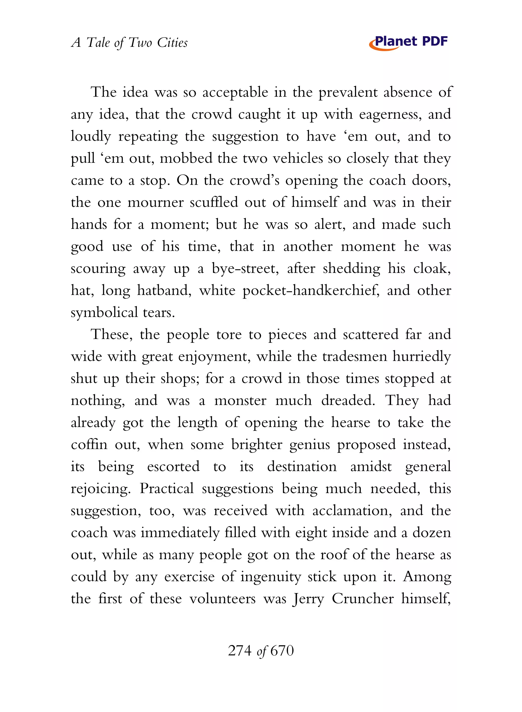 A Tale of Two Cities
274 of 670
The idea was so acceptable in the prevalent absence of
any idea, that the crowd caught it up with eagerness, and
loudly repeating the suggestion to have ‘em out, and to
pull ‘em out, mobbed the two vehicles so closely that they
came to a stop. On the crowd’s opening the coach doors,
the one mourner scuffled out of himself and was in their
hands for a moment; but he was so alert, and made such
good use of his time, that in another moment he was
scouring away up a bye-street, after shedding his cloak,
hat, long hatband, white pocket-handkerchief, and other
symbolical tears.
These, the people tore to pieces and scattered far and
wide with great enjoyment, while the tradesmen hurriedly
shut up their shops; for a crowd in those times stopped at
nothing, and was a monster much dreaded. They had
already got the length of opening the hearse to take the
coffin out, when some brighter genius proposed instead,
its being escorted to its destination amidst general
rejoicing. Practical suggestions being much needed, this
suggestion, too, was received with acclamation, and the
coach was immediately filled with eight inside and a dozen
out, while as many people got on the roof of the hearse as
could by any exercise of ingenuity stick upon it. Among
the first of these volunteers was Jerry Cruncher himself,
 