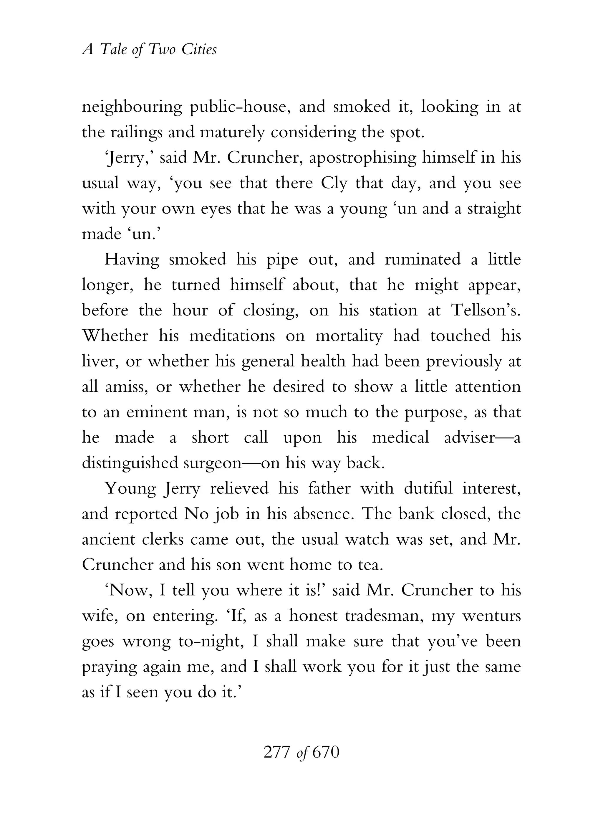 A Tale of Two Cities
277 of 670
neighbouring public-house, and smoked it, looking in at
the railings and maturely considering the spot.
‘Jerry,’ said Mr. Cruncher, apostrophising himself in his
usual way, ‘you see that there Cly that day, and you see
with your own eyes that he was a young ‘un and a straight
made ‘un.’
Having smoked his pipe out, and ruminated a little
longer, he turned himself about, that he might appear,
before the hour of closing, on his station at Tellson’s.
Whether his meditations on mortality had touched his
liver, or whether his general health had been previously at
all amiss, or whether he desired to show a little attention
to an eminent man, is not so much to the purpose, as that
he made a short call upon his medical adviser—a
distinguished surgeon—on his way back.
Young Jerry relieved his father with dutiful interest,
and reported No job in his absence. The bank closed, the
ancient clerks came out, the usual watch was set, and Mr.
Cruncher and his son went home to tea.
‘Now, I tell you where it is!’ said Mr. Cruncher to his
wife, on entering. ‘If, as a honest tradesman, my wenturs
goes wrong to-night, I shall make sure that you’ve been
praying again me, and I shall work you for it just the same
as if I seen you do it.’
 