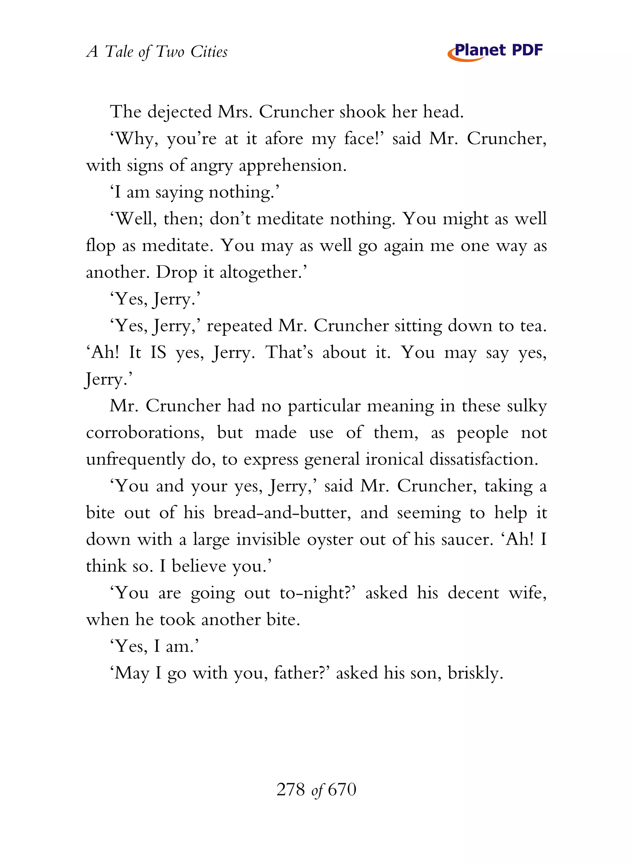 A Tale of Two Cities
278 of 670
The dejected Mrs. Cruncher shook her head.
‘Why, you’re at it afore my face!’ said Mr. Cruncher,
with signs of angry apprehension.
‘I am saying nothing.’
‘Well, then; don’t meditate nothing. You might as well
flop as meditate. You may as well go again me one way as
another. Drop it altogether.’
‘Yes, Jerry.’
‘Yes, Jerry,’ repeated Mr. Cruncher sitting down to tea.
‘Ah! It IS yes, Jerry. That’s about it. You may say yes,
Jerry.’
Mr. Cruncher had no particular meaning in these sulky
corroborations, but made use of them, as people not
unfrequently do, to express general ironical dissatisfaction.
‘You and your yes, Jerry,’ said Mr. Cruncher, taking a
bite out of his bread-and-butter, and seeming to help it
down with a large invisible oyster out of his saucer. ‘Ah! I
think so. I believe you.’
‘You are going out to-night?’ asked his decent wife,
when he took another bite.
‘Yes, I am.’
‘May I go with you, father?’ asked his son, briskly.
 