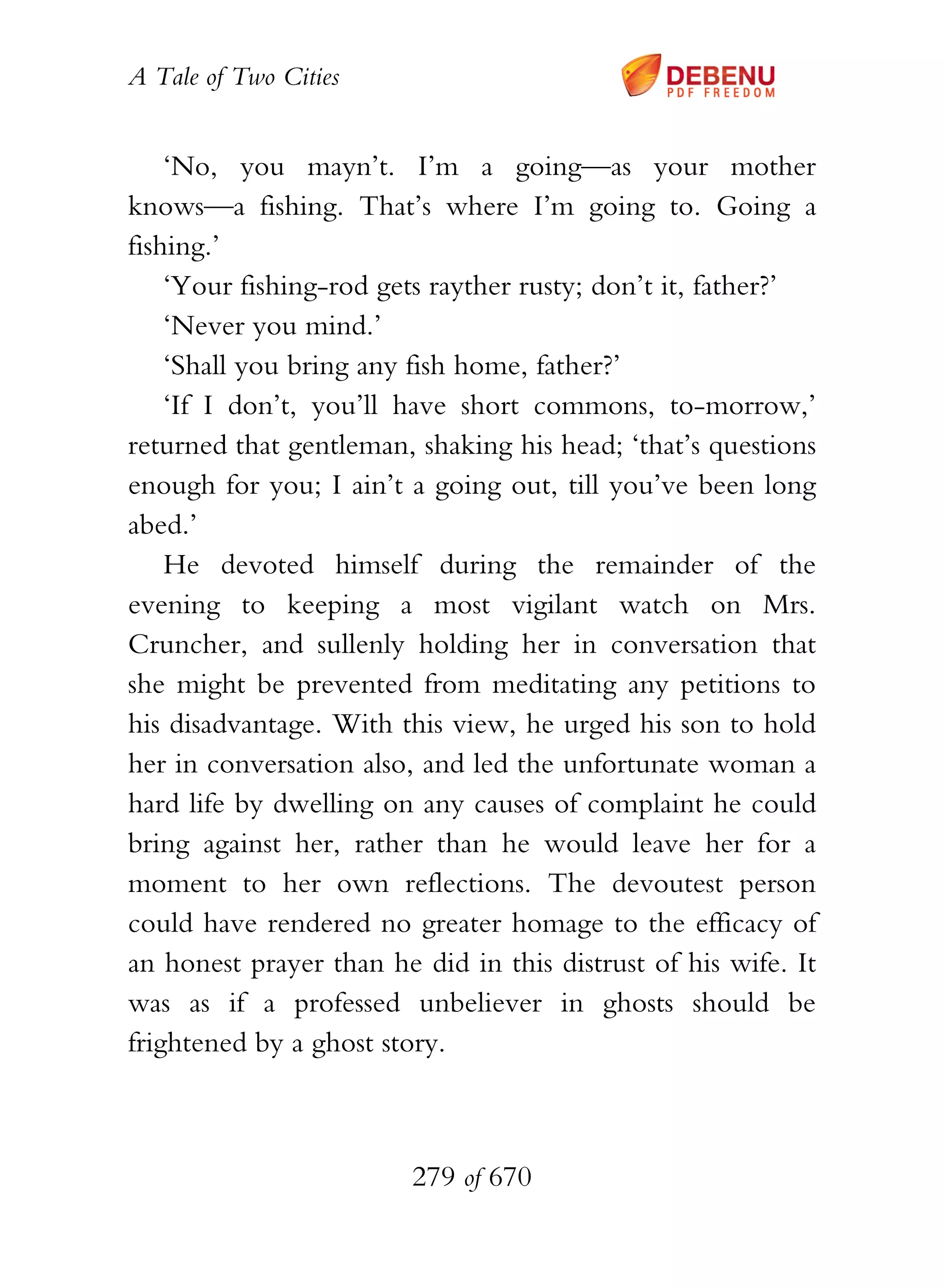 A Tale of Two Cities
279 of 670
‘No, you mayn’t. I’m a going—as your mother
knows—a fishing. That’s where I’m going to. Going a
fishing.’
‘Your fishing-rod gets rayther rusty; don’t it, father?’
‘Never you mind.’
‘Shall you bring any fish home, father?’
‘If I don’t, you’ll have short commons, to-morrow,’
returned that gentleman, shaking his head; ‘that’s questions
enough for you; I ain’t a going out, till you’ve been long
abed.’
He devoted himself during the remainder of the
evening to keeping a most vigilant watch on Mrs.
Cruncher, and sullenly holding her in conversation that
she might be prevented from meditating any petitions to
his disadvantage. With this view, he urged his son to hold
her in conversation also, and led the unfortunate woman a
hard life by dwelling on any causes of complaint he could
bring against her, rather than he would leave her for a
moment to her own reflections. The devoutest person
could have rendered no greater homage to the efficacy of
an honest prayer than he did in this distrust of his wife. It
was as if a professed unbeliever in ghosts should be
frightened by a ghost story.
 